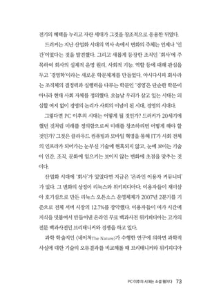 PC 이후의 시대는 소셜 웹이다  73
전기의 혜택을 누리고 자란 세대가 그것을 창조적으로 응용한 뒤였다.
드러커는 지난 산업화 시대의 역사 속에서 변화의 주체는 언제나 ‘인
간’이었다는 것을 발견했다. 그리고 새롭게 등장한 조직인 ‘회사’에 주
목하여 회사의 실제적 운영 원리, 사회적 기능, 역할 등에 대해 관심을
두고 ‘경영학’이라는 새로운 학문체계를 만들었다. 아시다시피 회사라
는 조직체의 결정력과 실행력을 다루는 학문인 ‘경영’은 단순한 학문이
아니라 현대 사회 자체를 정의했다. 오늘날 우리가 살고 있는 시대는 의
심할 여지 없이 경영의 논리가 사회의 이념이 된 시대, 경영의 시대다.
그렇다면 PC 이후의 시대는 어떻게 될 것인가? 드러커가 20세기에
했던 것처럼 미래를 정의함으로써 미래를 창조하려면 어떻게 해야 할
것인가? 그것은 클라우드 컴퓨팅과 모바일 혁명을 통해 IT가 사회 전체
의 인프라가 되어가는 눈부신 기술에 현혹되지 않고, 눈에 보이는 기술
이 인간, 조직, 문화에 일으키는 보이지 않는 변화에 초점을 맞추는 것
이다.
산업화 시대에 ‘회사’가 있었다면 지금은 ‘온라인 이용자 커뮤니티’
가 있다. 그 변화의 상징이 리눅스와 위키피디아다. 이용자들이 재미삼
아 호기심으로 만든 리눅스 오픈소스 운영체제가 2007년 2분기를 기
준으로 전체 서버 시장의 12.7%를 장악했다. 이용자들이 여가 시간에
지식을 덧붙여서 만들어낸 온라인 무료 백과사전 위키피디아는 고가의
전문 백과사전인 브리태니커와 경쟁을 하고 있다.
과학 학술지인 〈네이처The Nature〉가 수행한 연구에 의하면 과학적
사실에 대한 기술의 오류결과를 비교해볼 때 브리태니커와 위키피디아
 