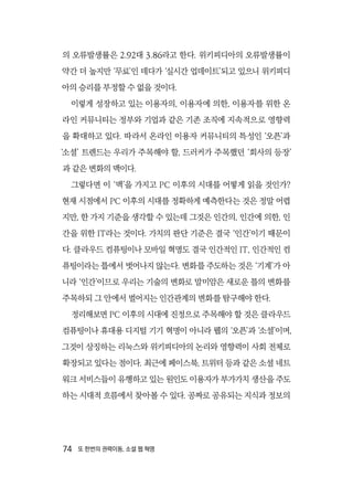 74  또 한번의 권력이동, 소셜 웹 혁명
의 오류발생률은 2.92대 3.86라고 한다. 위키피디아의 오류발생률이
약간 더 높지만 ‘무료’인 데다가 ‘실시간 업데이트’되고 있으니 위키피디
아의 승리를 부정할 수 없을 것이다.
이렇게 성장하고 있는 이용자의, 이용자에 의한, 이용자를 위한 온
라인 커뮤니티는 정부와 기업과 같은 기존 조직에 지속적으로 영향력
을 확대하고 있다. 따라서 온라인 이용자 커뮤니티의 특성인 ‘오픈’과
‘소셜’ 트렌드는 우리가 주목해야 할, 드러커가 주목했던 ‘회사의 등장’
과 같은 변화의 맥이다.
그렇다면 이 ‘맥’을 가지고 PC 이후의 시대를 어떻게 읽을 것인가?
현재 시점에서 PC 이후의 시대를 정확하게 예측한다는 것은 정말 어렵
지만, 한 가지 기준을 생각할 수 있는데 그것은 인간의, 인간에 의한, 인
간을 위한 IT라는 것이다. 가치의 판단 기준은 결국 ‘인간’이기 때문이
다. 클라우드 컴퓨팅이나 모바일 혁명도 결국 인간적인 IT, 인간적인 컴
퓨팅이라는 틀에서 벗어나지 않는다. 변화를 주도하는 것은 ‘기계’가 아
니라 ‘인간’이므로 우리는 기술의 변화로 말미암은 새로운 틀의 변화를
주목하되 그 안에서 벌어지는 인간관계의 변화를 탐구해야 한다.
정리해보면 PC 이후의 시대에 진정으로 주목해야 할 것은 클라우드
컴퓨팅이나 휴대용 디지털 기기 혁명이 아니라 웹의 ‘오픈’과 ‘소셜’이며,
그것이 상징하는 리눅스와 위키피디아의 논리와 영향력이 사회 전체로
확장되고 있다는 점이다. 최근에 페이스북, 트위터 등과 같은 소셜 네트
워크 서비스들이 유행하고 있는 원인도 이용자가 부가가치 생산을 주도
하는 시대적 흐름에서 찾아볼 수 있다. 공짜로 공유되는 지식과 정보의
 
