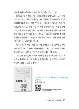 PC 이후의 시대는 소셜 웹이다  75
가치가, 온라인 커뮤니티의 힘이 날로 증가하고 있는 것이다.
그러므로 PC 이후의 시대는 르네상스가 될 것이다. 르네상스란 프랑
스말로 ‘다시 태어난다’는 의미로 고대 인문주의의 부흥을 뜻했다. 본
래 IT의 정신과 웹의 사명은 ‘개방, 공유, 창조’였다. 월드와이드웹, 이
메일, 오픈소스 운영체제, 각종 프리웨어 등 웹의 주요한 기능들은 개방
적인 정신, 사명, 문화에 의해 ‘그냥 재미로’ 만들어진 것이다. 사실 지
금의 ‘웹 2.0’ 같은 마케팅 용어는 새로운 기술과 서비스의 발전을 통해
서 다시 본연의 정신과 사명으로 돌아가는 것을 의미한다. 즉, 웹 생태
계가 ‘다시 태어나고’ 있는 것이다.
따라서 PC 이후의 시대는 ‘소셜 웹 르네상스’가 될 것이다. 중세의
틀이 깨지고 근대와 현대의 문명이 태동한 것처럼 IT에서도 PC의 벽이
무너지고 다시 인간으로, 조직으로, 문화로 되돌아갈 것이다.
2010년에 우리는 PC의 벽이 무너지는 것을 지켜보았다. 그리고 그
벽을 넘어 사회와 웹이 궁극적으로 융합된 시대, ‘소셜 웹’의 새로운 문
이 열리는 모습을 보게 될 것이다.
소셜 웹이다: 리눅스의 전설과 위키피디아의 신화를 넘어서
김재연 지음
네시간 (2010.04)
book.naver.com/bookdb/book_detail.
nhn?bid=6263271
 