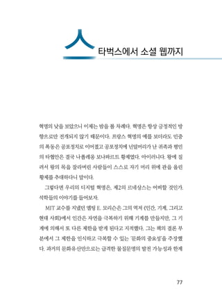   77
혁명의 낮을 보았으니 이제는 밤을 볼 차례다. 혁명은 항상 긍정적인 방
향으로만 전개되지 않기 때문이다. 프랑스 혁명의 예를 보더라도 민중
의 폭동은 공포정치로 이어졌고 공포정치에 넌덜머리가 난 귀족과 평민
의 타협안은 결국 나폴레옹 보나파르트 황제였다. 아이러니다. 왕에 질
려서 왕의 목을 잘라버린 사람들이 스스로 자기 머리 위에 관을 올린
황제를 추대하다니 말이다.
그렇다면 우리의 디지털 혁명은, 제2의 르네상스는 어떠할 것인가.
석학들의 이야기를 들어보자.
MIT 교수를 지냈던 엘팅 E. 모리슨은 그의 역저 《인간, 기계, 그리고
현대 사회》에서 인간은 자연을 극복하기 위해 기계를 만들지만, 그 기
계에 의해서 또 다른 제한을 받게 된다고 지적했다. 그는 책의 결론 부
분에서 그 제한을 인식하고 극복할 수 있는 ‘문화의 중요성’을 주장했
다. 과거의 문화유산만으로는 급격한 물질문명의 발전 가능성과 한계
스타벅스에서 소셜 웹까지스
 