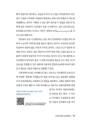 스타벅스에서 소셜 웹까지  79
해서 만들어진 네트워크, 오늘날 우리가 쓰고 있는 인터넷이라고 하는
것이 그것을 디자인한 사람들의 예상과는 전혀 다른 방향으로 빠르게
진화했다는 것이다. 어떻게 그 같은 일이 일어날 수 있었던 것인가? 뜻
밖에 답은 간단하다. 인터넷이 ‘오픈 시스템’이고, 보다 근본적으로는
인터넷을 유지하는 PC라는 기반이 ‘일반적 목적general-purpose’을 가
지고 있기 때문이다.
인터넷이 오픈 시스템이라는 것은 내가 인터넷에서 무엇을 하기 위
하여 누군가의 ‘허락’을 받을 필요가 없다는 뜻이다. 오프라인 공간과
비교하여 상당히 많은 자유가 주어진 것이다. 그리고 PC가 일반적 목
적을 가지고 있다는 것은 계산기나 타자기처럼 어떤 고정된 용도로 사
용하기 위하여 만들어진 기기가 아니라는 뜻이다. PC는 하드웨어와 소
프트웨어가 분리되어 있고 그 위에 자유롭게 새로운 코드 혹은 PC의
DNA를 주입할 수 있기 때문에 이용자의 열정과 능력에 따라서 얼마
든지 새로운 기능과 역량으로 진화할 수 있다.
그에 반해 아이폰, 아이패드의 잡스 시리즈는 지트레인의 눈에 보기
에 어떠한 ‘변화’를 가져왔는가? 물론 단기적으로는 컴퓨팅의 대중화,
IT의 인프라화라는 측면에서 큰 장점을 제공한다. 스펙은 넷북과 엇비
슷한데 가격은 훨씬 더 비싼 아이패드는 전문가나 컴퓨터광에게 외면
받기도 하지만, 일반인에게는
큰 호응을 얻고 있다. 그 이유
는 아이패드가 놀랍도록 편리
한 사용자 인터페이스를 가지
넷북이 아이패드보다 좋은 이유 10가지
류준영 (2010.04.20)
www.zdnet.co.kr/ArticleView.
asp?artice_id=20100420083938
 
