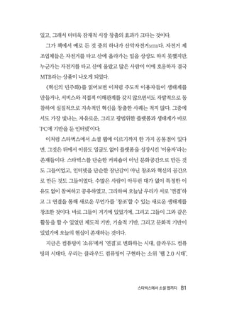 스타벅스에서 소셜 웹까지  81
있고, 그래서 더더욱 잠재적 시장 창출의 효과가 크다는 것이다.
그가 책에서 예로 든 것 중의 하나가 산악자전거MTB다. 자전거 제
조업체들은 자전거를 타고 산에 올라가는 일을 상상도 하지 못했지만,
누군가는 자전거를 타고 산에 올랐고 많은 사람이 이에 호응하자 결국
MTB라는 상품이 나오게 되었다.
《혁신의 민주화》를 읽어보면 이처럼 주도적 이용자들이 생태계를
만들거나, 서비스와 직접적 이해관계를 갖지 않으면서도 자발적으로 동
참하여 실질적으로 지속적인 혁신을 창출한 사례는 적지 않다. 그중에
서도 가장 빛나는, 자유로운, 그리고 광범위한 플랫폼과 생태계가 바로
‘PC에 기반을 둔 인터넷’이다.
이처럼 스타벅스에서 소셜 웹에 이르기까지 한 가지 공통점이 있다
면, 그것은 뒤에서 이름도 얼굴도 없이 플랫폼을 성장시킨 ‘이용자’라는
존재들이다. 스타벅스를 단순한 커피숍이 아닌 문화공간으로 만든 것
도 그들이었고, 인터넷을 단순한 장난감이 아닌 창조와 혁신의 공간으
로 만든 것도 그들이었다. 수많은 사람이 아무런 대가 없이 특정한 이
유도 없이 참여하고 공유하였고, 그리하여 오늘날 우리가 서로 ‘연결’하
고 그 연결을 통해 새로운 무언가를 ‘창조’할 수 있는 새로운 생태계를
창조한 것이다. 바로 그들이 거기에 있었기에, 그리고 그들이 그와 같은
활동을 할 수 있었던 제도적 기반, 기술적 기반, 그리고 문화적 기반이
있었기에 오늘의 현실이 존재하는 것이다.
지금은 컴퓨팅이 ‘소유’에서 ‘연결’로 변화하는 시대, 클라우드 컴퓨
팅의 시대다. 우리는 클라우드 컴퓨팅이 구현하는 소위 ‘웹 2.0 시대’,
 