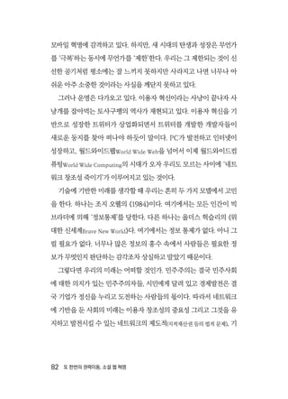 82  또 한번의 권력이동, 소셜 웹 혁명
모바일 혁명에 감격하고 있다. 하지만, 새 시대의 탄생과 성장은 무언가
를 ‘극복’하는 동시에 무언가를 ‘제한’한다. 우리는 그 제한되는 것이 신
선한 공기처럼 평소에는 잘 느끼지 못하지만 사라지고 나면 너무나 아
쉬운 아주 소중한 것이라는 사실을 깨닫지 못하고 있다.
그러나 운명은 다가오고 있다. 이용자 혁신이라는 사냥이 끝나자 사
냥개를 잡아먹는 토사구팽의 역사가 재현되고 있다. 이용자 혁신을 기
반으로 성장한 트위터가 상업화되면서 트위터를 개발한 개발자들이
새로운 둥지를 찾아 떠나야 하듯이 말이다. PC가 발전하고 인터넷이
성장하고, 월드와이드웹World Wide Web을 넘어서 이제 월드와이드컴
퓨팅World Wide Computing의 시대가 오자 우리도 모르는 사이에 ‘네트
워크 창조성 죽이기’가 이루어지고 있는 것이다.
기술에 기반한 미래를 생각할 때 우리는 흔히 두 가지 모델에서 고민
을 한다. 하나는 조지 오웰의 《1984》이다. 여기에서는 모든 인간이 빅
브라더에 의해 ‘정보통제’를 당한다. 다른 하나는 올더스 헉슬리의 《위
대한 신세계Brave New World》다. 여기에서는 정보 통제가 없다. 아니 그
럴 필요가 없다. 너무나 많은 정보의 홍수 속에서 사람들은 필요한 정
보가 무엇인지 판단하는 감각조차 상실하고 말았기 때문이다.
그렇다면 우리의 미래는 어떠할 것인가. 민주주의는 결국 민주사회
에 대한 의지가 있는 민주주의자들, 시민에게 달려 있고 경제발전은 결
국 기업가 정신을 누리고 도전하는 사람들의 몫이다. 따라서 네트워크
에 기반을 둔 사회의 미래는 이용자 창조성의 중요성 그리고 그것을 유
지하고 발전시킬 수 있는 네트워크의 제도적(지적재산권 등의 법적 문제), 기
 