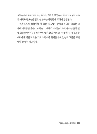 스타벅스에서 소셜 웹까지  83
술적(모바일, 태블릿 등의 창조성 문제), 문화적 환경(오픈 컬쳐의 성숙, 확산 문제)
의 가치와 필요성을 알고 실천하는 사람들에 의해서 결정된다.
스마트폰이, 태블릿이, 또 다른 그 무엇이 문제가 아니다. 기술은 언
제나 가치중립적이다. 과학은 그 자체가 도덕은 아니다. 우리는 끓임 없
이 고민해야 한다. 우리가 어디에서 왔고, 어디로 가야 하며, 이 변화는
우리에게 어떤 새로운 기회와 동시에 위기를 주고 있는지 그것을 고민
해야 할 때가 지금이다.
 