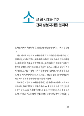   85
또 다른 역사의 재현이다. 고전으로 남아 있던 삼국지가 IT에서 부활했
다.
지난 세기에 아날로그 시대를 닫게 하고 디지털 시대를 연 것은 PC
의 황태자 빌 게이츠였다. 불과 수년 전까지만 해도 추종을 허락하지 않
는 세계 굴지의 부호로 군림했던 그는 소프트웨어가 경제적 가치를 인
정받지 못하던 시대에 MS-DOS, 윈도우, 오피스 시리즈를 연달아 지구
적 차원으로 성공시켰다. 나아가 운영체제와 오피스 시리즈를 중심으
로 한 빌 게이츠의 마이크로소프트는 IT 산업은 물론 IT가 영향을 미
치는 사회 생태계 전체에 막대한 영향을 끼쳤다.
구체제인 아날로그 시대를 붕괴시킨 빌 게이츠와 마이크로소프트
가 누리던 부와 영향력의 집중은 후한後漢 황실의 몰락을 기반으로 등
극했던 동탁董卓의 권세에 비견할 수 있고, 마이크로소프트를 중심으
로 한 IT 산업 구조와 파생 산업의 유통 질서에 편입했던 세력들은 십
소셜 웹 시대를 위한
소천하 삼분지계를 말하다
 