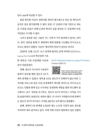 86  또 한번의 권력이동, 소셜 웹 혁명
상시十常侍에 비교할 수 있다.
물론 혹독한 비교다. 컴퓨터를 개인의 필수품으로 만든 빌 게이츠의
공적은 결코 평가절하할 수 없다. 또한, IT 산업과 IT를 기반으로 새로
운 시장을 만들기 위해 도전과 혁신의 길을 달려온 IT 산업계의 다른
거인들도 무시할 수 없다.
그러나 중요한 것은 그들의 ‘PC 시대’가 이미 붕괴하고 있다는 것이
다. 먼저, 넷북을 통해 IT 생태계의 체제 변화를 시도했던 마이크로소
프트는 발목이 잡혔다. 이른바 ‘황건적의 반란’이 일어난 것이다.
2009년 12월, OLPC 뉴스 닷컴에 올라온 글에 의하면 OLPC(One
Laptop Per Child)의 혁신성에 기초
한 넷북은 기존 산업계를 다음과
같이 뒤흔들었다.
첫째, 윈도우 비스타가 나오면서
판매가 중단될 뻔한 윈도우 XP가
계속 판매될 수 있었다. 넷북용 OS로 윈도우가 선택되지 않는다면 그
자리를 리눅스와 같은 다른 운영체제가 대신할 것이므로 마이크로소
프트는 인텔과 함께 밀고 나가려던 ‘운영체제 개량을 통한 하드웨어 업
그레이드 요구’ 전략을 포기하고, 윈도우 XP의 라이선스 가격을 기기
당 60달러에서 30달러로 내려야 했다. 더 나아가 저개발국가에 한해서
는 윈도우 XP의 라이선스 가격을 3달러로 낮추겠다고 발표했다.
둘째, 넷북의 1년 판매량 3,500만 대는 노트북 시장의 30% 정도를
차지하며 계속 증가하고 있다. 이에 비해 시장의 변화에서 밀린 인텔의
OLPC's Netbook Impact on Laptop PC Industry
Charbax (2009.12)
http://www.olpcnews.com/
commentary/impact/olpc_
netbook_impact_on_laptop.html
 