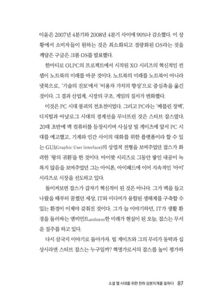 소셜 웹 시대를 위한 천하 삼분지계를 말하다  87
이윤은 2007년 4분기와 2008년 4분기 사이에 90%나 감소했다. 이 상
황에서 소비자들이 원하는 것은 최소화되고 경량화된 OS라는 것을
깨달은 구글은 크롬 OS를 발표했다.
한마디로 OLPC의 프로젝트에서 시작된 XO 시리즈의 혁신적인 컨
셉이 노트북의 미래를 바꾼 것이다. 노트북의 미래를 노트북이 아니라
넷북으로, ‘기술의 진보’에서 ‘이용자 가치의 향상’으로 중심축을 옮긴
것이다. 그 결과 산업계, 시장의 구조, 게임의 질서가 변화했다.
이것은 PC 시대 붕괴의 전초전이었다. 그리고 PC라는 ‘베를린 장벽’,
디지털과 아날로그 시대의 경계선을 무너뜨린 것은 스티브 잡스였다.
20대 초반에 맥 컴퓨터를 등장시키며 사실상 빌 게이츠에 앞서 PC 시
대를 예고했고, 기계와 인간 사이의 대화를 위한 플랫폼이라 할 수 있
는 GUI(Graphic User Interface)의 상업적 전형을 보여주었던 잡스가 화
려한 ‘왕의 귀환’을 한 것이다. 아이팟 시리즈로 그동안 쌓인 내공이 녹
록지 않음을 보여주었던 그는 아이폰, 아이패드에 이어 지속적인 ‘아이’
시리즈로 시장을 선도하고 있다.
돌이켜보면 잡스가 갑자기 혁신적이 된 것은 아니다. 그가 맥을 들고
나왔을 때부터 꿈꿨던 세상, IT와 미디어가 융합된 생태계를 구축할 수
있는 환경이 이제야 갖춰진 것이다. 그가 늘 이야기하던, IT가 생활 환
경을 둘러싸는 앰비언트ambient한 미래가 현실이 된 오늘, 잡스는 무서
운 질주를 하고 있다.
다시 삼국지 이야기로 돌아가자. 빌 게이츠와 그의 무리가 동탁과 십
상시라면 스티브 잡스는 누구일까? 혁명가로서의 잡스를 높이 평가하
 