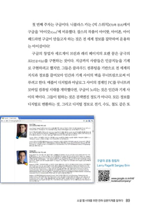 소셜 웹 시대를 위한 천하 삼분지계를 말하다  89
첫 번째 주자는 구글이다. 니콜라스 카는 《빅 스위치》(70쪽 참조)에서
구글을 ‘아이갓iGod’에 비유했다. 잡스의 작품이 아이팟, 아이폰, 아이
패드라면 구글이 만들고자 하는 것은 전 세계 정보를 집약하여 운용하
는 아이갓이다!
구글의 창업자 세르게이 브린과 래리 페이지의 오랜 꿈은 궁극의
AI(인공지능)를 구현하는 것이다. 지금까지 사람들은 인공지능을 기계
로 구현하려고 했지만, 그들은 클라우드 컴퓨팅을 기반으로 전 세계의
지식과 정보를 끌어모아 인간과 기계 사이의 벽을 무너뜨림으로써 이
루려고 한다. 애플이 디지털과 아날로그 사이의 경계인 PC를 무너뜨려
모바일 컴퓨팅 시대를 개막했다면, 구글이 노리는 것은 인간과 기계 사
이의 벽이다. 그들이 원하는 것은 검색엔진 정도가 아니다. 모든 정보를
디지털로 변환하는 것, 그리고 디지털 정보로 전기, 수도, 철도 같은 또
구글의 공동 창립자
Larry Page와 Sergey Brin
www.google.co.kr/intl/
ko/about/company/
 