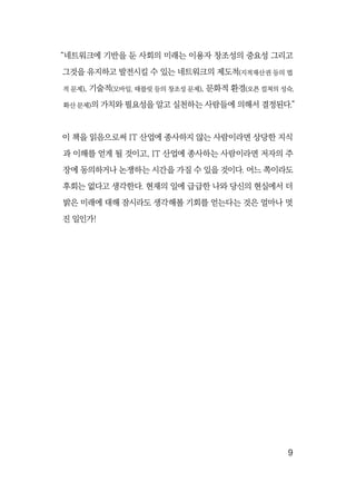   9
“네트워크에 기반을 둔 사회의 미래는 이용자 창조성의 중요성 그리고
그것을 유지하고 발전시킬 수 있는 네트워크의 제도적(지적재산권 등의 법
적 문제), 기술적(모바일, 태블릿 등의 창조성 문제), 문화적 환경(오픈 컬쳐의 성숙,
확산 문제)의 가치와 필요성을 알고 실천하는 사람들에 의해서 결정된다.”
이 책을 읽음으로써 IT 산업에 종사하지 않는 사람이라면 상당한 지식
과 이해를 얻게 될 것이고, IT 산업에 종사하는 사람이라면 저자의 주
장에 동의하거나 논쟁하는 시간을 가질 수 있을 것이다. 어느 쪽이라도
후회는 없다고 생각한다. 현재의 일에 급급한 나와 당신의 현실에서 더
밝은 미래에 대해 잠시라도 생각해볼 기회를 얻는다는 것은 얼마나 멋
진 일인가!
 