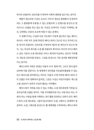 90  또 한번의 권력이동, 소셜 웹 혁명
하나의 유틸리티, 인프라를 구축하여 사회적 변화를 일으키는 것이다.
애플이 원소라면 구글은 조조다. 아무리 새로운 플랫폼이 등장하더
라도 그 플랫폼에 유통될 수 있는 콘텐츠와 그 콘텐츠를 중심으로 한
비즈니스 모델을 쥐고 있는 한, 구글은 난적이다. 구글은 치세에는 충
신, 난세에는 간웅인 조조에 비할 수 있는 존재다.
두 번째 주자는 구글과 다른 각도에서 시장에 접근하고 있는 페이스
북이다. 이제 겨우 20대 후반인 페이스북의 CEO인 마크 주커버그도
또 하나의 유틸리티, 인프라를 구축하여 제2의 빌 게이츠가 되고자 한
다. 그는 자신의 회사를 소셜 웹 유틸리티 회사라고 부르며 마이스페이
스 같은 기존의 소셜 네트워킹 서비스 회사와 비교하는 것조차 거부했
다. 새로운 인프라를 만들고, 그것을 중심으로 기존 질서를 재편성하겠
다는 뜻이다.
페이스북의 저력은 엄청난 이용자 수다. 현재 5억, 그리고 멀지 않아
10억에 이를 전망이다. 전 세계에서 인터넷을 자유롭게 활용할 수 있는
인구 대다수를 장악한다는 의미다. 이용자 수에 비하면 페이스북의 수
익 모델은 아직 명확하지 않지만, 그것은 구글도 마찬가지였다. 애드센
스를 선보이기 전까지 구글의 행보는 미약했다.
페이스북이 저력을 보일 수 있는 사례는 소셜 네트워킹에 기반을 둔
전자상거래 모델일 것이다. 기왕 직거래한다면 아는 사람 혹은 아는 사
람의 아는 사람을 통해 거래하는 것이 훨씬 안전하고 신뢰가 간다. 페이
스북의 소셜 네트워킹, 그들의 알고리즘인 ‘소셜 그래프’는 잠재력이 충
분하다. 소셜 그래프를 중심으로 웹 생태계를 구축하려는 페이스북의
 