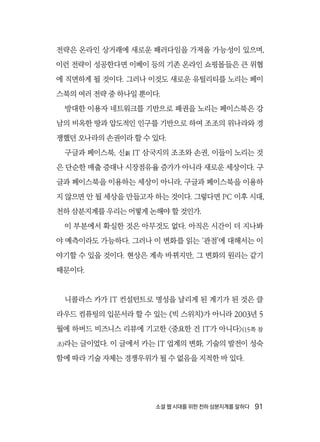 소셜 웹 시대를 위한 천하 삼분지계를 말하다  91
전략은 온라인 상거래에 새로운 패러다임을 가져올 가능성이 있으며,
이런 전략이 성공한다면 이베이 등의 기존 온라인 쇼핑몰들은 큰 위협
에 직면하게 될 것이다. 그러나 이것도 새로운 유틸리티를 노리는 페이
스북의 여러 전략 중 하나일 뿐이다.
방대한 이용자 네트워크를 기반으로 패권을 노리는 페이스북은 강
남의 비옥한 땅과 압도적인 인구를 기반으로 하여 조조의 위나라와 경
쟁했던 오나라의 손권이라 할 수 있다.
구글과 페이스북, 신新 IT 삼국지의 조조와 손권, 이들이 노리는 것
은 단순한 매출 증대나 시장점유율 증가가 아니라 새로운 세상이다. 구
글과 페이스북을 이용하는 세상이 아니라, 구글과 페이스북을 이용하
지 않으면 안 될 세상을 만들고자 하는 것이다. 그렇다면 PC 이후 시대,
천하 삼분지계를 우리는 어떻게 논해야 할 것인가.
이 부분에서 확실한 것은 아무것도 없다. 아직은 시간이 더 지나봐
야 예측이라도 가능하다. 그러나 이 변화를 읽는 ‘관점’에 대해서는 이
야기할 수 있을 것이다. 현상은 계속 바뀌지만, 그 변화의 원리는 같기
때문이다.
니콜라스 카가 IT 컨설턴트로 명성을 날리게 된 계기가 된 것은 클
라우드 컴퓨팅의 입문서라 할 수 있는 《빅 스위치》가 아니라 2003년 5
월에 하버드 비즈니스 리뷰에 기고한 〈중요한 건 IT가 아니다〉(15쪽 참
조)라는 글이었다. 이 글에서 카는 IT 업계의 변화, 기술의 발전이 성숙
함에 따라 기술 자체는 경쟁우위가 될 수 없음을 지적한 바 있다.
 