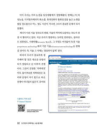 92  또 한번의 권력이동, 소셜 웹 혁명
이미 우리는 카의 논점을 일상생활에서 경험해왔다. 한때는 PC의
성능을, 디지털카메라의 화소를, 휴대전화의 통화음질을 놓고 논쟁을
벌일 정도였으나 어느 정도 시간이 지나면 그다지 중요한 문제가 되지
못했다.
게다가 이런 기술 성숙도의 변화, 기술의 역치에 도달하는 속도가 점
점 더 빨라지고 있다. 지금 우리가 열광하는 모바일 컴퓨팅도, 클라우
드 컴퓨팅도, 시맨틱웹Semantic Web도, 그 무엇도 머지않아 독점 기술
proprietary technology에서 기반 기술infrastructure technology로 변해
갈 것이다. 즉, 기술 그 자체는 ‘중요하지 않게’ 된다.
따라서 우리가 중요하게 생
각해야 할 것은 새로운 유틸리
티가 정립되고 난 이후의 전쟁
이다. 그것이 진정한 ‘적벽대전’
이다. 돌이켜보면 적벽대전은 유
비와 공명이 자기 힘으로 싸운
전쟁이 아니었지 않은가. 유비와
니콜라스 카의 논문
IT Doesn't Matter
www.nicholasgcarr.com/
articles/matter.html
 