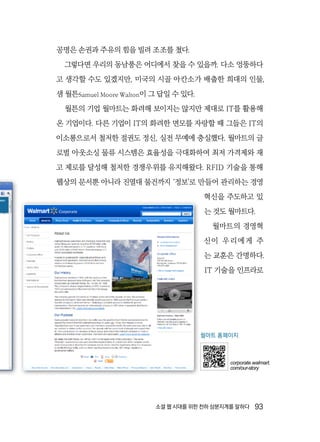소셜 웹 시대를 위한 천하 삼분지계를 말하다  93
공명은 손권과 주유의 힘을 빌려 조조를 쳤다.
그렇다면 우리의 동남풍은 어디에서 찾을 수 있을까. 다소 엉뚱하다
고 생각할 수도 있겠지만, 미국의 시골 아칸소가 배출한 희대의 인물,
샘 월튼Samuel Moore Walton이 그 답일 수 있다.
월튼의 기업 월마트는 화려해 보이지는 않지만 제대로 IT를 활용해
온 기업이다. 다른 기업이 IT의 화려한 면모를 자랑할 때 그들은 IT의
이소룡으로서 철저한 절권도 정신, 실전 무예에 충실했다. 월마트의 글
로벌 아웃소싱 물류 시스템은 효율성을 극대화하여 최저 가격제와 재
고 제로를 달성해 철저한 경쟁우위를 유지해왔다. RFID 기술을 통해
웹상의 문서뿐 아니라 진열대 물건까지 ‘정보’로 만들어 관리하는 경영
혁신을 주도하고 있
는 것도 월마트다.
월마트의 경영혁
신이 우리에게 주
는 교훈은 간명하다.
IT 기술을 인프라로
월마트 홈페이지
corporate.walmart.
com/our-story
 