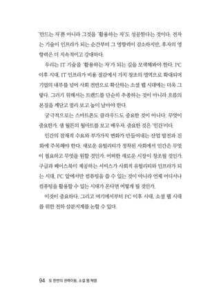 94  또 한번의 권력이동, 소셜 웹 혁명
‘만드는 자’뿐 아니라 그것을 ‘활용하는 자’도 성공한다는 것이다. 전자
는 기술이 인프라가 되는 순간부터 그 영향력이 감소하지만, 후자의 영
향력은 더 지속적이고 강대하다.
우리는 IT 기술을 ‘활용하는 자’가 되는 길을 모색해봐야 한다. PC
이후 시대, IT 인프라가 비용 절감에서 가치 창조의 영역으로 확대되며
기업의 내부를 넘어 사회 전반으로 확산하는 소셜 웹 시대에는 더욱 그
렇다. 그러기 위해서는 트렌드를 단순히 추종하는 것이 아니라 흐름의
본질을 깨닫고 멀리 보고 높이 날아야 한다.
궁극적으로는 스마트폰도 클라우드도 중요한 것이 아니다. 무엇이
중요한가. 샘 월튼의 월마트를 보고 배우자. 중요한 것은 ‘인간’이다.
인간의 잠재적 수요와 부가가치 변화가 만들어내는 산업 발전과 진
화에 주목해야 한다. 새로운 유틸리티가 정착된 사회에서 인간은 무엇
이 필요하고 무엇을 원할 것인가. 어떠한 새로운 시장이 창조될 것인가.
구글과 페이스북이 제공하는 서비스가 사회적 유틸리티와 인프라가 되
는 시대, PC 앞에서만 컴퓨팅을 쓸 수 있는 것이 아니라 언제 어디서나
컴퓨팅을 활용할 수 있는 시대가 온다면 어떻게 될 것인가.
이것이 중요하다. 그리고 여기에서부터 PC 이후 시대, 소셜 웹 시대
를 위한 천하 삼분지계를 논할 수 있다.
 