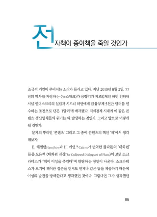   95
조금씩 거인이 무너지는 소리가 들리고 있다. 지난 2010년 8월 2일, 77
년의 역사를 자랑하는 〈뉴스위크〉가 음향기기 제조업체인 하먼 인터내
셔널 인더스트리의 설립자 시드니 하먼에게 금융부채 5천만 달러를 인
수하는 조건으로 단돈 ‘1달러’에 매각됐다. 지식경제 시대에 이 같은 콘
텐츠 생산업체들의 위기는 왜 발생하는 것인가, 그리고 앞으로 어떻게
될 것인가.
문제의 뿌리인 ‘콘텐츠’ 그리고 그 종이 콘텐츠의 핵인 ‘책’에서 생각
해보자.
E. 해밀턴Hamilton과 H. 케언즈Cairns가 번역한 플라톤의 ‘대화편’
들을 모은책 《대화편 전집The Collected Dialogues of Plato》에 보면 소크
라테스가 “책이 이성을 죽인다”며 한탄하는 장면이 나온다. 소크라테
스가 보기에 책이란 질문을 던져도 언제나 같은 답을 제공하기 때문에
이성의 발전을 방해한다고 생각했던 것이다. 그렇다면 그가 생각했던
전자책이 종이책을 죽일 것인가전
 