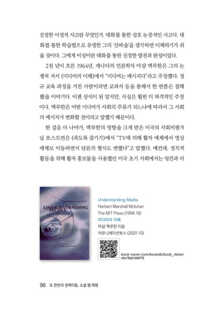 96  또 한번의 권력이동, 소셜 웹 혁명
진정한 이성적 사고란 무엇인가. 대화를 통한 상호 논증적인 사고다. 대
화를 통한 학습법으로 유명한 그의 ‘산파술’을 생각하면 이해하기가 쉬
울 것이다. 그에게 이성이란 대화를 통한 진정한 발전과 완성이었다.
2천 년이 흐른 1964년, 캐나다의 언론학자 마샬 맥루한은 그의 논
쟁적 저서 《미디어의 이해》에서 “미디어는 메시지다”라고 주장했다. 정
규 교육 과정을 거친 사람이라면 교과서 등을 통해서 한 번쯤은 접해
봤을 이야기다. 이젠 상식이 된 말지만, 사실은 휠씬 더 파격적인 주장
이다. 맥루한은 어떤 미디어가 사회의 주류가 되느냐에 따라서 그 사회
의 메시지가 변화할 것이라고 말했기 때문이다.
한 걸음 더 나아가, 맥루한의 영향을 크게 받은 미국의 사회비평가
닐 포스트먼은 《죽도록 즐기기》에서 “TV에 의해 활자 매체에서 영상
매체로 이동하면서 담론의 형식도 변했다”고 말했다. 예컨대, 정치적
활동을 위해 활자 홍보물을 사용했던 미국 초기 사회에서는 링컨과 더
Understanding Media
Herbert Marshall Mcluhan
The MIT Press (1994.10)
미디어의 이해
마샬 맥루한 지음
커뮤니케이션북스 (2001.10)
book.naver.com/bookdb/book_detail.
nhn?bid=94479
 