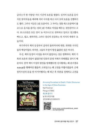 전자책이 종이책을 죽일 것인가  97
글러스가 한 사람당 서너 시간씩 토론을 벌였다. 심지어 토론을 듣다
지친 참석자들을 배려해 저녁 식사를 하고 다시 모여 토론을 진행하기
도 했다. 그러나 지금은 3분 토론이다. 그 차이는 정통 레스토랑에서 풀
코스로 음식을 즐기는 것과 3분 카레로 아침을 때우는 것만큼이나 크
다. 포스트먼은 모든 것이 ‘쇼 비즈니스’로 전락하고 있다고 경고했다.
빠르고, 쉽고, 편하지만, 그러나 정신적 건강과는 먼 지식의 세대가 ‘오
늘’이다.
여기까지가 책의 등장부터 글자의 몰락까지에 대한, 위대한 지식인
들의 예상이었다. 하지만, 그들의 주장이 항상 옳았던 것은 아니다.
우선, 책의 등장이 이성을 죽이지 않았다는 것은 명백하다. 책의 기
록과 보존과 전달이 없었다면 인류의 문명 자체가 위태했을 것이기 때
문이다. 만약 책이 이성의 발전을 방해했다면 진시황제는 왜 분서갱유
焚書坑儒를 행해야만 했을까. 르네상스는 왜 고전을 부활시켰을까. 근대
정치사상의 문을 연 마키아벨리는 왜 퇴근 후 의관을 정제하고 고전을
Amusing Ourselves to Death: Public Discourse
in the Age of Show Business
Neil Postman
Penguin (1985)
죽도록 즐기기
닐 포스트먼 지음
굿인포메이션 (2009.07)
book.naver.com/bookdb/book_detail.
nhn?bid=6049180
 