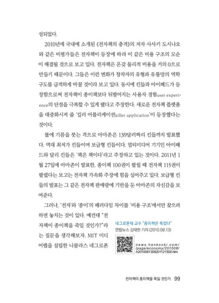 전자책이 종이책을 죽일 것인가  99
성되었다.
2010년에 국내에 소개된 《전자책의 충격》의 저자 사사키 도시나오
와 같은 비평가들은 전자책이 등장에 따라 이 같은 비용 구조의 모순
이 해결될 것으로 보고 있다. 전자책은 온갖 물리적 비용을 거의 0으로
만들기 때문이다. 그들은 이런 변화가 창작자의 유형과 유통망의 역학
구도를 급격하게 바꿀 것이라 보고 있다. 동시에 킨들과 아이패드가 등
장함으로써 전자책이 종이책보다 뒤떨어지는 사용자 경험user experi-
ence의 단점을 극복할 수 있게 됐다고 주장한다. 새로운 전자책 플랫폼
을 대중화시켜 줄 ‘킬러 어플리케이션killer application’이 등장했다는
것이다.
불에 기름을 붓는 격으로 아마존은 139달러짜리 킨들까지 발표했
다. 역대 최저가 킨들이며 보급형 킨들이다. 멀티미디어 기기인 아이패
드와 달리 킨들은 ‘책은 책이다’라고 주장하고 있는 것이다. 2011년 1
월 27일에 아마존이 발표한, 종이책 100권이 팔릴 때 전자책 115권이
팔렸다는 보고는 전자책 가속화 주장에 힘을 실어주고 있다. 보급형 킨
들의 발표는 그 같은 전자책 판매량에 기반을 둔 아마존의 자신감을 보
여준다.
그러나, ‘전자’와 ‘종이’의 패러다임 차이를 ‘비용 구조’에서만 찾으려
하면 놓치는 것이 있다. 예컨대 “전
자책이 종이책을 죽일 것인가?”라
는 질문을 생각해보자. MIT 미디
어랩을 설립한 니콜라스 네그로폰
네그로폰테 교수 “종이책은 죽었다”
연합뉴스 김태한 기자 (2010.08.13)
n e w s . h a n k o o k i . c o m /
lpage/economy/201008/
h2010081309201121500.htm
 