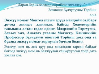 “ Даран барих заслаар өөрийгөө эмчлэхүй”
Зохиолч: Булчулууны Тэрбиш
2012
Энэхүү номыг Монгол улсын эрүүл мэндийн салбарт
40-өөд жилдээ ажиллаж байгаа Хөдөлмөрийн
гавъяаны алтан гадас одонт, Мэдрэлийн Тэргүүлэх,
Зөвлөх эмч, Анагаах ухааны Магистр, Клиникийн
Профессор Булчулуун овогтой Тэрбиш 2012 онд та
бүхэнд энэхүү номыг зориулан бичсэн болно.
Энэхүү ном нь анх 1977 онд хэвлэгдэн гарсан байдаг
бөгөөд энэхүү ном нь баяжуулан сайжруулсан хоёр дахь
хэвлэл юм.
 