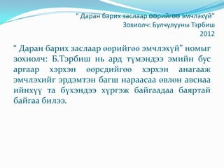 “ Даран барих заслаар өөрийгөө эмчлэхүй”
Зохиолч: Булчулууны Тэрбиш
2012
“ Даран барих заслаар өөрийгөө эмчлэхүй” номыг
зохиолч: Б.Тэрбиш нь ард түмэндээ эмийн бус
аргаар хэрхэн өөрсдийгөө хэрхэн анагааж
эмчлэхийг эрдэмтэн багш нараасаа өвлөн авснаа
ийнхүү та бүхэндээ хүргэж байгаадаа баяртай
байгаа билээ.
 