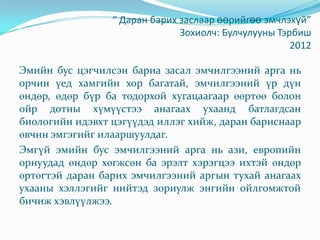 “ Даран барих заслаар өөрийгөө эмчлэхүй”
Зохиолч: Булчулууны Тэрбиш
2012
Эмийн бус цэгчилсэн бариа засал эмчилгээний арга нь
орчин үед хамгийн хор багатай, эмчилгээний үр дүн
өндөр, өдөр бүр ба тодорхой хугацаагаар өөртөө болон
ойр дотны хүмүүстээ анагаах ухаанд батлагдсан
биологийн идэвхт цэгүүдэд иллэг хийж, даран бариснаар
өвчин эмгэгийг илааршуулдаг.
Эмгүй эмийн бус эмчилгээний арга нь ази, европийн
орнуудад өндөр хөгжсөн ба эрэлт хэрэгцээ ихтэй өндөр
өртөгтэй даран барих эмчилгээний аргын тухай анагаах
ухааны хэллэгийг нийтэд зориулж энгийн ойлгомжтой
бичиж хэвлүүлжээ.
 