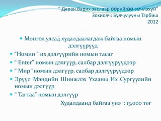 “ Даран барих заслаар өөрийгөө эмчлэхүй”
Зохиолч: Булчулууны Тэрбиш
2012
 Монгол улсад худалдаалагдаж байгаа номын
дэлгүүрүүд
 “Номин “ их дэлгүүрийн номын тасаг
 “ Еnter” номын дэлгүүр, салбар дэлгүүрүүдээр
 “ Мир “номын дэлгүүр, салбар дэлгүүрүүдээр
 Эрүүл Мэндийн Шинжлэх Ухааны Их Сургуулийн
номын дэлгүүр
 “ Тагтаа” номын дэлгүүр
Худалдаанд байгаа үнэ : 13,000 төг
 