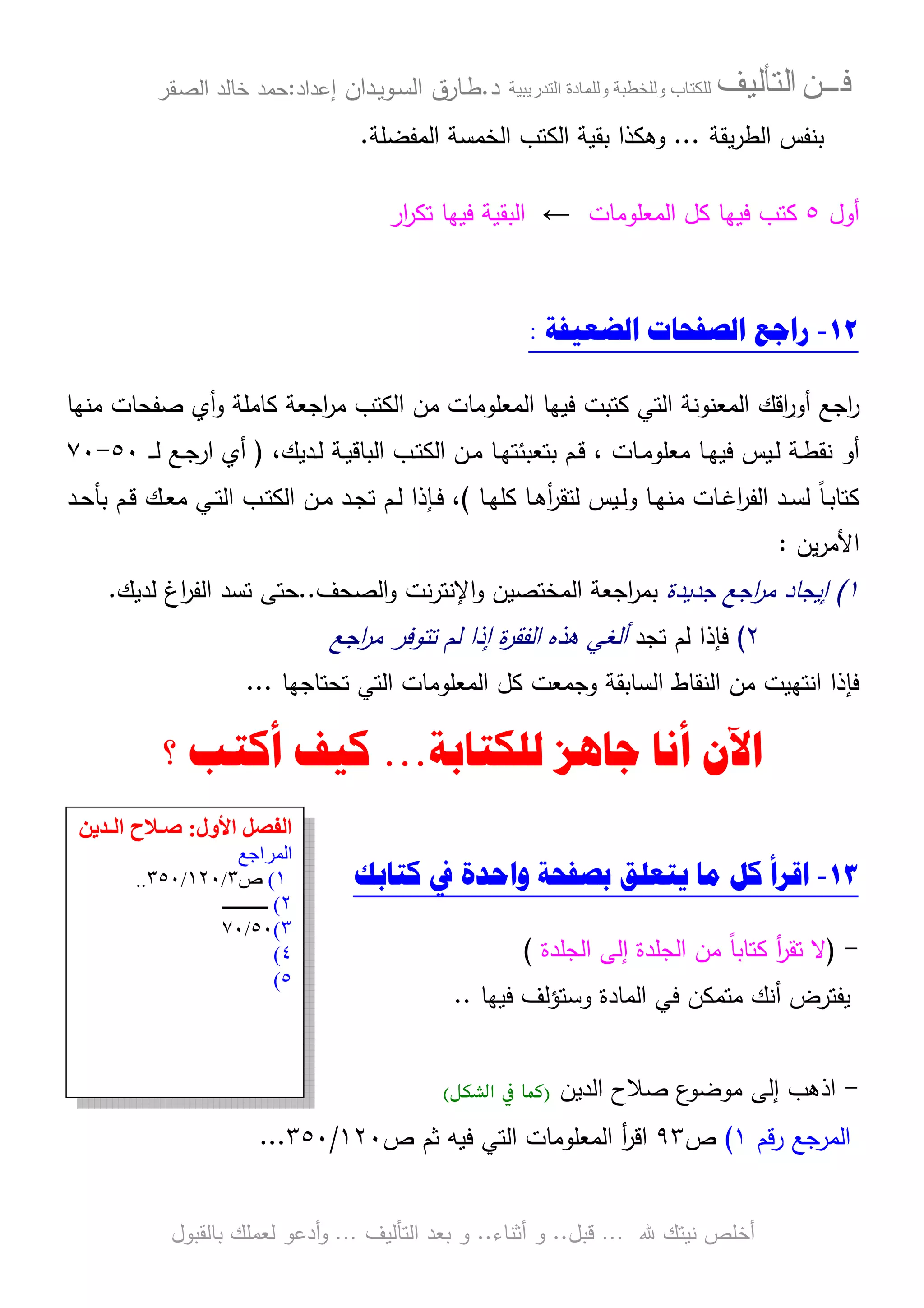 ‫ﻓـــﻦ‬‫ﺍﻟﺘﺄﻟﻴﻒ‬‫و‬ ‫ب‬‫و‬‫د‬‫ة‬‫ر‬ ‫ا‬‫د‬.‫ط‬‫ـ‬‫اﻝﺴ‬ ‫ﺎرق‬‫ـ‬‫وﻴ‬‫ـ‬‫دان‬‫إﻋداد‬:‫ﺤﻤد‬‫اﻝﺼ‬ ‫ﺨﺎﻝد‬‫ـ‬‫ﻘر‬
‫ﷲ‬ ‫ﻨﻴﺘك‬ ‫أﺨﻠص‬…‫ﻗﺒل‬..‫أﺜﻨﺎء‬ ‫و‬..‫اﻝﺘﺄﻝﻴف‬ ‫ﺒﻌد‬ ‫و‬…‫أدﻋو‬‫و‬‫ﺒﺎﻝﻘﺒول‬ ‫ﻝﻌﻤﻠك‬
‫ﻴﻘﺔ‬‫ر‬‫اﻝط‬ ‫ﺒﻨﻔس‬...‫اﻝﻤﻔﻀﻠﺔ‬ ‫اﻝﺨﻤﺴﺔ‬ ‫اﻝﻜﺘب‬ ‫ﺒﻘﻴﺔ‬ ‫وﻫﻜذا‬.
‫أول‬٥‫ﻜﺘب‬‫اﻝﻤﻌﻠوﻤﺎت‬ ‫ﻜل‬ ‫ﻓﻴﻬﺎ‬←‫ار‬‫ر‬‫ﺘﻜ‬ ‫ﻓﻴﻬﺎ‬ ‫اﻝﺒﻘﻴﺔ‬
١٢-‫ﺍﻟﻀﻌﻴﻔﺔ‬ ‫ﺍﻟﺼﻔﺤﺎﺕ‬ ‫ﺭﺍﺟﻊ‬:
‫اﻗ‬‫ر‬‫أو‬ ‫اﺠﻊ‬‫ر‬‫ك‬‫ﻤﻨﻬﺎ‬ ‫ﺼﻔﺤﺎت‬ ‫أي‬‫و‬ ‫ﻜﺎﻤﻠﺔ‬ ‫اﺠﻌﺔ‬‫ر‬‫ﻤ‬ ‫اﻝﻜﺘب‬ ‫ﻤن‬ ‫اﻝﻤﻌﻠوﻤﺎت‬ ‫ﻓﻴﻬﺎ‬ ‫ﻜﺘﺒت‬ ‫اﻝﺘﻲ‬ ‫اﻝﻤﻌﻨوﻨﺔ‬
‫ـدﻴ‬‫ـ‬‫ﻝ‬ ‫ـﺔ‬‫ـ‬‫ﻴ‬‫اﻝﺒﺎﻗ‬ ‫ـب‬‫ـ‬‫ﺘ‬‫اﻝﻜ‬ ‫ـن‬‫ـ‬‫ﻤ‬ ‫ـﺎ‬‫ـ‬‫ﻬ‬‫ﺒﺘﻌﺒﺌﺘ‬ ‫ـم‬‫ـ‬‫ﻗ‬ ، ‫ـﺎت‬‫ـ‬‫ﻤ‬‫ﻤﻌﻠو‬ ‫ـﺎ‬‫ـ‬‫ﻬ‬‫ﻓﻴ‬ ‫ـﻴس‬‫ـ‬‫ﻝ‬ ‫ـﺔ‬‫ـ‬‫ط‬‫ﻨﻘ‬ ‫أو‬‫ك‬،)‫أي‬‫ا‬‫ـ‬‫ـ‬‫ﻝ‬ ‫ـﻊ‬‫ـ‬‫ﺠ‬‫ر‬‫ـ‬٥٠-٧٠
‫ـﻴس‬‫ـ‬‫ﻝ‬‫و‬ ‫ـﺎ‬‫ـ‬‫ﻬ‬‫ﻤﻨ‬ ‫ـﺎت‬‫ـ‬‫ﻏ‬‫ا‬‫ر‬‫اﻝﻔ‬ ‫ـد‬‫ـ‬‫ﺴ‬‫ﻝ‬ ً‫ﺎ‬‫ـ‬‫ـ‬‫ﺒ‬‫ﻜﺘﺎ‬‫ﻝﺘ‬‫ـﺎ‬‫ـ‬‫ﻬ‬‫ﻜﻠ‬ ‫ـﺎ‬‫ـ‬‫ﻫ‬‫أ‬‫ر‬‫ﻘ‬(‫ـم‬‫ـ‬‫ﻝ‬ ‫ـﺈذا‬‫ـ‬‫ﻓ‬ ،‫ﺘ‬‫ـ‬‫ـ‬‫ﻌ‬‫ﻤ‬ ‫ـﻲ‬‫ـ‬‫ﺘ‬‫اﻝ‬ ‫ـب‬‫ـ‬‫ﺘ‬‫اﻝﻜ‬ ‫ـن‬‫ـ‬‫ﻤ‬ ‫ـد‬‫ـ‬‫ﺠ‬‫ك‬‫ـد‬‫ـ‬‫ﺤ‬‫ﺒﺄ‬ ‫ـم‬‫ـ‬‫ﻗ‬
‫ﻴن‬‫ر‬‫اﻷﻤ‬:
١(‫إﻴﺠﺎد‬‫ﺠدﻴدة‬ ‫اﺠﻊ‬‫ر‬‫ﻤ‬‫ﺒﻤ‬‫ر‬‫ا‬‫ﺠﻌ‬‫ﺔ‬‫ا‬‫ﻨت‬‫ر‬‫اﻹﻨﺘ‬‫و‬ ‫ﻝﻤﺨﺘﺼﻴن‬‫اﻝﺼﺤف‬‫و‬..‫ﺤﺘﻰ‬‫ﺘ‬‫ﻝدﻴ‬ ‫اغ‬‫ر‬‫اﻝﻔ‬ ‫ﺴد‬‫ك‬.
٢(‫ﻝم‬ ‫ﻓﺈذا‬‫ﺘ‬‫ﺠد‬‫اﺠﻊ‬‫ر‬‫ﻤ‬ ‫ﺘﺘوﻓر‬ ‫ﻝم‬ ‫إذا‬ ‫ة‬‫ر‬‫اﻝﻔﻘ‬ ‫ﻫذﻩ‬ ‫أﻝﻐﻲ‬
‫اﻨﺘﻬﻴت‬ ‫ﻓﺈذا‬‫اﻝﺴﺎﺒﻘﺔ‬ ‫اﻝﻨﻘﺎط‬ ‫ﻤن‬‫اﻝﻤﻌﻠوﻤﺎت‬ ‫ﻜل‬ ‫وﺠﻤﻌت‬‫اﻝﺘﻲ‬‫ﺘ‬‫ﺤﺘﺎﺠﻬﺎ‬...
‫ﺍﻵﻥ‬‫ﺃﻧﺎ‬‫ﻟﻠﻜﺘﺎﺑﺔ‬ ‫ﺟﺎﻫﺰ‬…‫؟‬ ‫ﺃﻛﺘﺐ‬ ‫ﻛﻴﻒ‬
١٣-‫ﻳﺘﻌﻠﻖ‬ ‫ﻣﺎ‬ ‫ﻛﻞ‬ ‫ﺍﻗﺮﺃ‬‫ﻛﺘ‬ ‫ﰲ‬ ‫ﻭﺍﺣﺪﺓ‬ ‫ﺑﺼﻔﺤﺔ‬‫ﺎ‬‫ﺑﻚ‬
-)‫ﻻ‬‫اﻝﺠﻠدة‬ ‫إﻝﻰ‬ ‫اﻝﺠﻠدة‬ ‫ﻤن‬ ً‫ﺎ‬‫ﻜﺘﺎﺒ‬ ‫أ‬‫ر‬‫ﺘﻘ‬(
‫ﻓﻴﻬﺎ‬ ‫وﺴﺘؤﻝف‬ ‫اﻝﻤﺎدة‬ ‫ﻓﻲ‬ ‫ﻤﺘﻤﻜن‬ ‫أﻨك‬ ‫ﻴﻔﺘرض‬..
-‫اﻝدﻴن‬ ‫ﺼﻼح‬ ‫ع‬‫ﻤوﻀو‬ ‫إﻝﻰ‬ ‫اذﻫب‬)$%& ‫א‬ ' ((
‫رﻗم‬ ‫اﻝﻤرﺠﻊ‬١(‫ص‬٩٣‫أ‬‫ر‬‫اﻗ‬‫ص‬ ‫ﺜم‬ ‫ﻓﻴﻪ‬ ‫اﻝﺘﻲ‬ ‫اﻝﻤﻌﻠوﻤﺎت‬١٢٠/٣٥٠...
‫ول‬ ‫ا‬ ‫ا‬:‫ـ‬ ‫ا‬ ‫ح‬ ‫ﺻـ‬
1 ‫"ا‬ ‫ا‬
١(‫ص‬٣/١٢٠/٣٥٠..
٢(‫ــــــــــ‬
٣(٥٠/٧٠
٤(
٥(
 