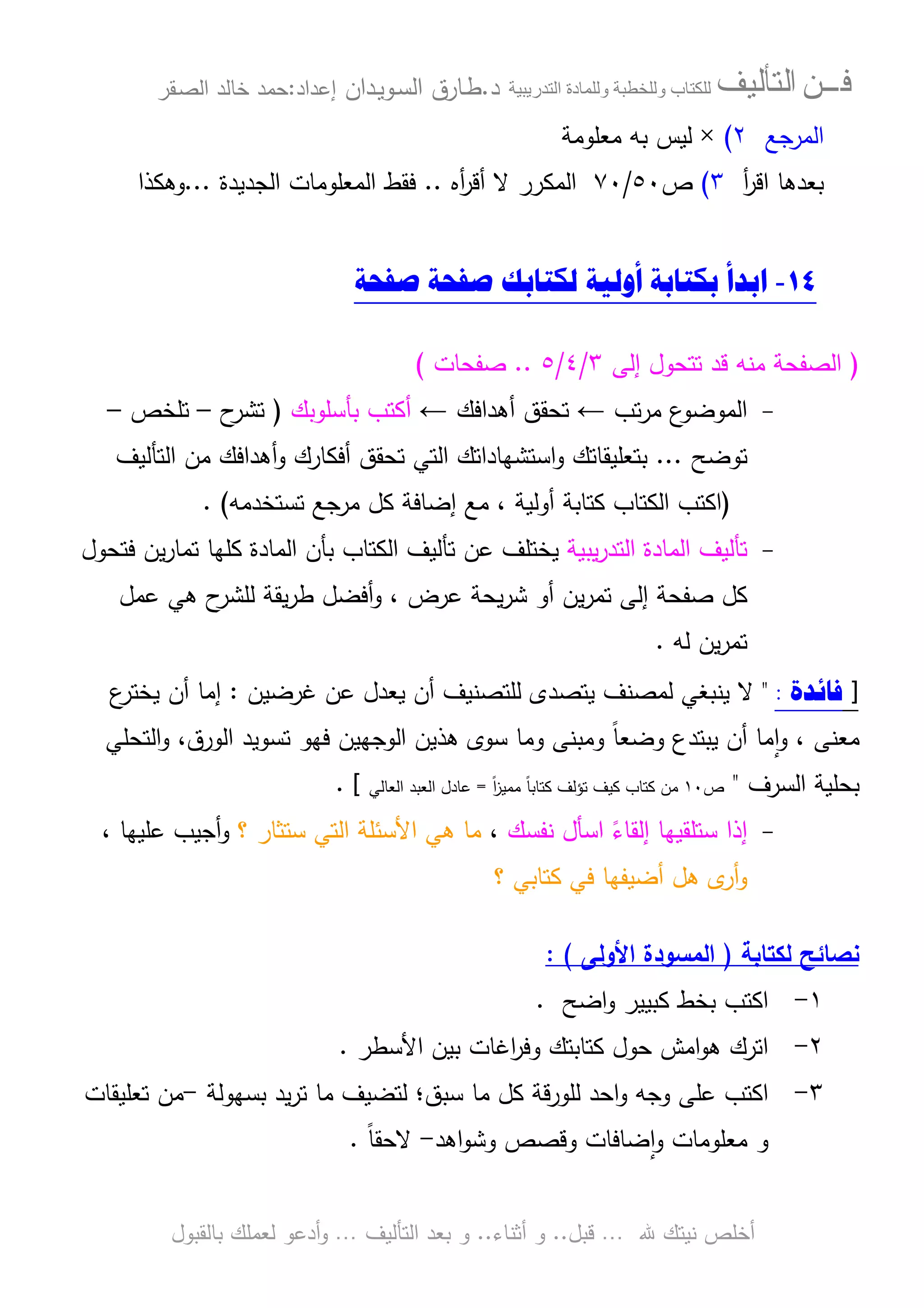 ‫ﻓـــﻦ‬‫ﺍﻟﺘﺄﻟﻴﻒ‬‫و‬ ‫ب‬‫و‬‫د‬‫ة‬‫ر‬ ‫ا‬‫د‬.‫ط‬‫ـ‬‫اﻝﺴ‬ ‫ﺎرق‬‫ـ‬‫وﻴ‬‫ـ‬‫دان‬‫إﻋداد‬:‫ﺤﻤد‬‫اﻝﺼ‬ ‫ﺨﺎﻝد‬‫ـ‬‫ﻘر‬
‫ﷲ‬ ‫ﻨﻴﺘك‬ ‫أﺨﻠص‬…‫ﻗﺒل‬..‫أﺜﻨﺎء‬ ‫و‬..‫اﻝﺘﺄﻝﻴف‬ ‫ﺒﻌد‬ ‫و‬…‫أدﻋو‬‫و‬‫ﺒﺎﻝﻘﺒول‬ ‫ﻝﻌﻤﻠك‬
‫اﻝﻤرﺠﻊ‬٢(×‫ﻤﻌﻠوﻤﺔ‬ ‫ﺒﻪ‬ ‫ﻝﻴس‬
‫ﺒﻌدﻫﺎ‬‫أ‬‫ر‬‫اﻗ‬٣(‫ص‬٥٠/٧٠‫أﻩ‬‫ر‬‫أﻗ‬ ‫ﻻ‬ ‫اﻝﻤﻜرر‬..‫اﻝﺠدﻴدة‬ ‫اﻝﻤﻌﻠوﻤﺎت‬ ‫ﻓﻘط‬...‫وﻫﻜذا‬
١٤-‫ﺍﺑﺪﺃ‬‫ﻟﻜﺘﺎﺑﻚ‬ ‫ﺃﻭﻟﻴﺔ‬ ‫ﺑﻜﺘﺎﺑﺔ‬‫ﺻﻔﺤﺔ‬ ‫ﺻﻔﺤﺔ‬
)‫ﻤﻨﻪ‬ ‫اﻝﺼﻔﺤﺔ‬‫إﻝﻰ‬ ‫ﺘﺘﺤول‬ ‫ﻗد‬٣/٤/٥..‫ﺼﻔﺤﺎت‬(
-‫ﺘب‬‫ر‬‫ﻤ‬ ‫ع‬‫اﻝﻤوﻀو‬←‫ﺘ‬‫أﻫداﻓ‬ ‫ﺤﻘق‬‫ك‬←‫أ‬‫ﺒﺄﺴﻠوﺒك‬ ‫ﻜﺘب‬)‫ح‬‫ﺘﺸر‬–‫ﺘﻠﺨص‬–
‫ﺘوﻀﺢ‬...‫أ‬‫و‬ ‫أﻓﻜﺎرك‬ ‫ﺘﺤﻘق‬ ‫اﻝﺘﻲ‬ ‫اﺴﺘﺸﻬﺎداﺘك‬‫و‬ ‫ﺒﺘﻌﻠﻴﻘﺎﺘك‬‫اﻝﺘﺄﻝﻴف‬ ‫ﻤن‬ ‫ﻫداﻓك‬
)‫ﺘ‬ ‫ﻤرﺠﻊ‬ ‫ﻜل‬ ‫إﻀﺎﻓﺔ‬ ‫ﻤﻊ‬ ، ‫أوﻝﻴﺔ‬ ‫ﻜﺘﺎﺒﺔ‬ ‫اﻝﻜﺘﺎب‬ ‫اﻜﺘب‬‫ﺴﺘﺨدﻤﻪ‬(.
-‫ﻴﺒﻴﺔ‬‫ر‬‫اﻝﺘد‬ ‫اﻝﻤﺎدة‬ ‫ﺘﺄﻝﻴف‬‫اﻝﻜﺘﺎب‬ ‫ﺘﺄﻝﻴف‬ ‫ﻋن‬ ‫ﻴﺨﺘﻠف‬‫اﻝﻤﺎدة‬ ‫ﺒﺄن‬‫ﻓﺘﺤول‬ ‫ﻴن‬‫ر‬‫ﺘﻤﺎ‬ ‫ﻜﻠﻬﺎ‬
‫ﺼﻔﺤﺔ‬ ‫ﻜل‬‫ﻋرض‬ ‫ﻴﺤﺔ‬‫ر‬‫ﺸ‬ ‫أو‬ ‫ﻴن‬‫ر‬‫ﺘﻤ‬ ‫إﻝﻰ‬،‫ح‬‫ﻝﻠﺸر‬ ‫ﻴﻘﺔ‬‫ر‬‫ط‬ ‫أﻓﻀل‬‫و‬‫ﻫﻲ‬‫ﻋﻤل‬
‫ﻝﻪ‬ ‫ﻴن‬‫ر‬‫ﺘﻤ‬.
]‫ﻓﺎﺋﺪﺓ‬:"‫ﻝﻠ‬ ‫ﻴﺘﺼدى‬ ‫ﻝﻤﺼﻨف‬ ‫ﻴﻨﺒﻐﻲ‬ ‫ﻻ‬‫ﻏرﻀﻴن‬ ‫ﻋن‬ ‫ﻴﻌدل‬ ‫أن‬ ‫ﺘﺼﻨﻴف‬:‫ع‬‫ﻴﺨﺘر‬ ‫أن‬ ‫إﻤﺎ‬
‫اﻝﺘﺤﻠﻲ‬‫و‬ ،‫اﻝورق‬ ‫ﺘﺴوﻴد‬ ‫ﻓﻬو‬ ‫اﻝوﺠﻬﻴن‬ ‫ﻫذﻴن‬ ‫ﺴوى‬ ‫وﻤﺎ‬ ‫وﻤﺒﻨﻰ‬ ً‫ﺎ‬‫وﻀﻌ‬ ‫ﻴﺒﺘدع‬ ‫أن‬ ‫ﻤﺎ‬ٕ‫ا‬‫و‬ ، ‫ﻤﻌﻨﻰ‬
‫اﻝﺴرف‬ ‫ﺒﺤﻠﻴﺔ‬"‫ص‬١٠ً‫ا‬‫ز‬‫ﻤﻤﻴ‬ ً‫ﺎ‬‫ﻜﺘﺎﺒ‬ ‫ﺘؤﻝف‬ ‫ﻜﻴف‬ ‫ﻜﺘﺎب‬ ‫ﻤن‬=‫اﻝﻌﺎﻝﻲ‬ ‫اﻝﻌﺒد‬ ‫ﻋﺎدل‬[.
-‫ﻨﻔﺴك‬ ‫اﺴﺄل‬ ً‫إﻝﻘﺎء‬ ‫ﺴﺘﻠﻘﻴﻬﺎ‬ ‫إذا‬،‫؟‬ ‫ﺴﺘﺜﺎر‬ ‫اﻝﺘﻲ‬ ‫اﻷﺴﺌﻠﺔ‬ ‫ﻫﻲ‬ ‫ﻤﺎ‬‫ﻋﻠ‬ ‫أﺠﻴب‬‫و‬، ‫ﻴﻬﺎ‬
‫؟‬ ‫ﻜﺘﺎﺒﻲ‬ ‫ﻓﻲ‬ ‫أﻀﻴﻔﻬﺎ‬ ‫ﻫل‬ ‫ى‬‫أر‬‫و‬
‫ﻝﻜﺘﺎﺒﺔ‬ ‫ﻨﺼﺎﺌﺢ‬)‫اﻷوﻝﻰ‬ ‫اﻝﻤﺴودة‬: (
١-‫اﻀﺢ‬‫و‬ ‫ﻜﺒﻴﻴر‬ ‫ﺒﺨط‬ ‫اﻜﺘب‬.
٢-‫اﻷﺴطر‬ ‫ﺒﻴن‬ ‫اﻏﺎت‬‫ر‬‫وﻓ‬ ‫ﻜﺘﺎﺒﺘك‬ ‫ﺤول‬ ‫اﻤش‬‫و‬‫ﻫ‬ ‫اﺘرك‬.
٣-‫ﻝﻠورﻗﺔ‬ ‫اﺤد‬‫و‬ ‫وﺠﻪ‬ ‫ﻋﻠﻰ‬ ‫اﻜﺘب‬‫ﺴﺒق‬ ‫ﻤﺎ‬ ‫ﻜل‬‫؛‬‫ﺒﺴﻬوﻝﺔ‬ ‫ﻴد‬‫ر‬‫ﺘ‬ ‫ﻤﺎ‬ ‫ﻝﺘﻀﻴف‬-‫ﺘﻌﻠﻴﻘﺎت‬ ‫ﻤن‬
‫اﻫد‬‫و‬‫وﺸ‬ ‫وﻗﺼص‬ ‫ﻀﺎﻓﺎت‬ٕ‫ا‬‫و‬ ‫ﻤﻌﻠوﻤﺎت‬ ‫و‬-ً‫ﺎ‬‫ﻻﺤﻘ‬.
 