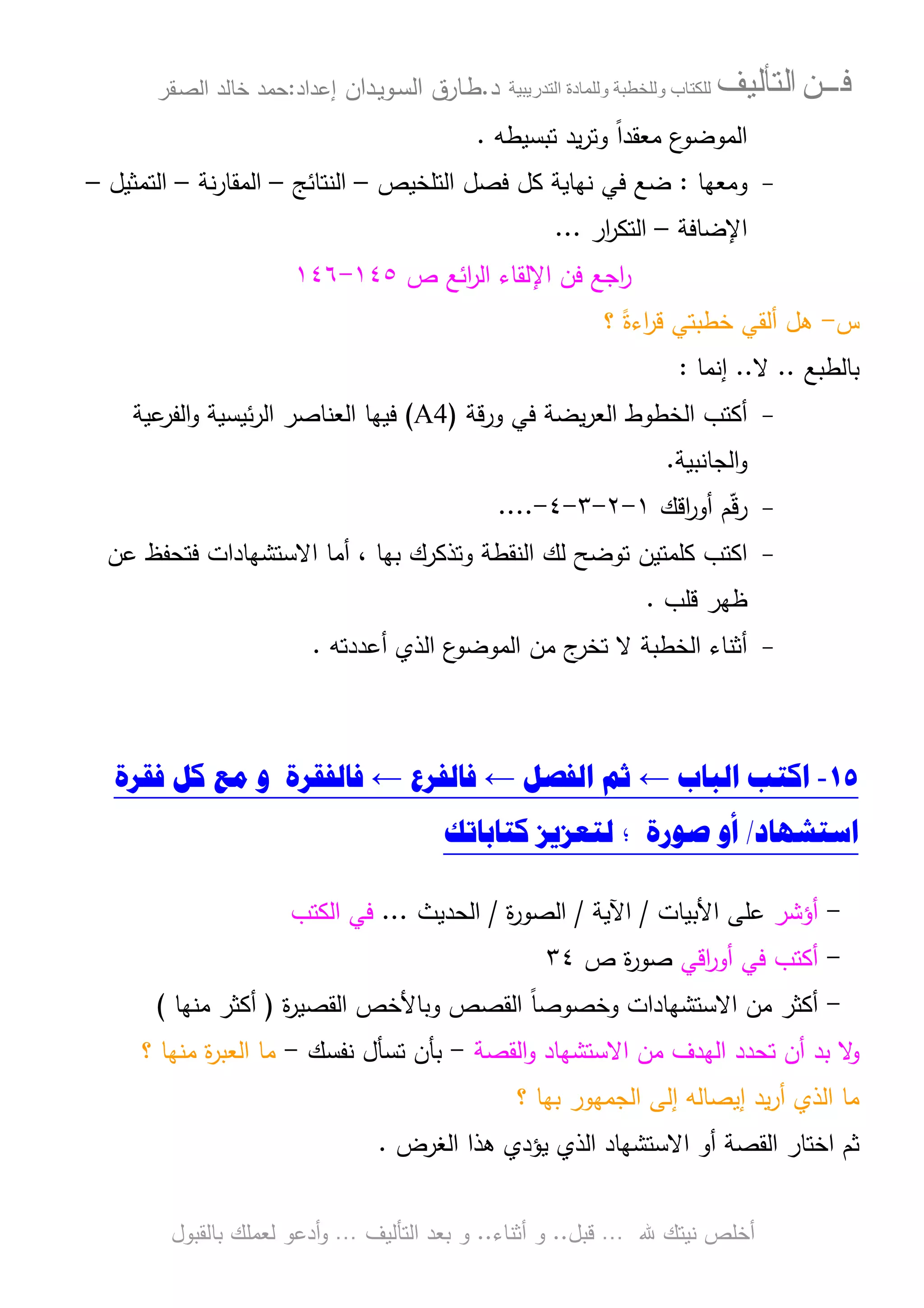 ‫ﻓـــﻦ‬‫ﺍﻟﺘﺄﻟﻴﻒ‬‫و‬ ‫ب‬‫و‬‫د‬‫ة‬‫ر‬ ‫ا‬‫د‬.‫ط‬‫ـ‬‫اﻝﺴ‬ ‫ﺎرق‬‫ـ‬‫وﻴ‬‫ـ‬‫دان‬‫إﻋداد‬:‫ﺤﻤد‬‫اﻝﺼ‬ ‫ﺨﺎﻝد‬‫ـ‬‫ﻘر‬
‫ﷲ‬ ‫ﻨﻴﺘك‬ ‫أﺨﻠص‬…‫ﻗﺒل‬..‫أﺜﻨﺎء‬ ‫و‬..‫اﻝﺘﺄﻝﻴف‬ ‫ﺒﻌد‬ ‫و‬…‫أدﻋو‬‫و‬‫ﺒﺎﻝﻘﺒول‬ ‫ﻝﻌﻤﻠك‬
‫ﺘﺒﺴﻴطﻪ‬ ‫ﻴد‬‫ر‬‫وﺘ‬ ً‫ا‬‫ﻤﻌﻘد‬ ‫ع‬‫اﻝﻤوﻀو‬.
-‫وﻤﻌﻬﺎ‬:‫اﻝﺘﻠﺨﻴص‬ ‫ﻓﺼل‬ ‫ﻜل‬ ‫ﻨﻬﺎﻴﺔ‬ ‫ﻓﻲ‬ ‫ﻀﻊ‬–‫اﻝﻨﺘﺎﺌﺞ‬–‫ﻨﺔ‬‫ر‬‫اﻝﻤﻘﺎ‬–‫اﻝﺘﻤﺜﻴل‬–
‫اﻹﻀﺎﻓﺔ‬–‫ا‬‫ار‬‫ر‬‫ﻝﺘﻜ‬...
‫ص‬ ‫اﺌﻊ‬‫ر‬‫اﻝ‬ ‫اﻹﻝﻘﺎء‬ ‫ﻓن‬ ‫اﺠﻊ‬‫ر‬١٤٥-١٤٦
‫س‬-‫؟‬ ً‫اءة‬‫ر‬‫ﻗ‬ ‫ﺨطﺒﺘﻲ‬ ‫أﻝﻘﻲ‬ ‫ﻫل‬
‫ﺒﺎﻝطﺒﻊ‬..‫ﻻ‬..‫إﻨﻤﺎ‬:
-‫ورﻗﺔ‬ ‫ﻓﻲ‬ ‫ﻴﻀﺔ‬‫ر‬‫اﻝﻌ‬ ‫اﻝﺨطوط‬ ‫أﻜﺘب‬)A4(‫ﻋﻴﺔ‬‫اﻝﻔر‬‫و‬ ‫ﺌﻴﺴﻴﺔ‬‫ر‬‫اﻝ‬ ‫اﻝﻌﻨﺎﺼر‬ ‫ﻓﻴﻬﺎ‬
‫اﻝﺠﺎﻨﺒﻴﺔ‬‫و‬.
-‫اﻗك‬‫ر‬‫أو‬ ‫م‬ّ‫ﻗ‬‫ر‬١-٢-٣-٤-....
-‫ﻋن‬ ‫ﻓﺘﺤﻔظ‬ ‫اﻻﺴﺘﺸﻬﺎدات‬ ‫أﻤﺎ‬ ، ‫ﺒﻬﺎ‬ ‫وﺘذﻜرك‬ ‫اﻝﻨﻘطﺔ‬ ‫ﻝك‬ ‫ﺘوﻀﺢ‬ ‫ﻜﻠﻤﺘﻴن‬ ‫اﻜﺘب‬
‫ﻗﻠب‬ ‫ظﻬر‬.
-‫أﻋددﺘﻪ‬ ‫اﻝذي‬ ‫ع‬‫اﻝﻤوﻀو‬ ‫ﻤن‬ ‫ج‬‫ﺘﺨر‬ ‫ﻻ‬ ‫اﻝﺨطﺒﺔ‬ ‫أﺜﻨﺎء‬.
١٥-‫ﺍﻟ‬ ‫ﺍﻛﺘﺐ‬‫ﺒﺎﺏ‬←‫ﺍﻟ‬ ‫ﺛﻢ‬‫ﻔﺼﻞ‬←‫ﻓﺎﻟ‬‫ﻔﺮﻉ‬←‫ﻓﺎﻟ‬‫ﻔﻘﺮﺓ‬‫ﻭ‬‫ﻓﻘﺮﺓ‬ ‫ﻛﻞ‬ ‫ﻣﻊ‬
‫ﺍﺳﺘﺸﻬﺎﺩ‬/‫ﺻﻮﺭﺓ‬ ‫ﺃﻭ‬‫ﻛﺘﺎﺑﺎﺗﻚ‬ ‫ﻟﺘﻌﺰﻳﺰ‬ ‫؛‬
-‫أؤﺸر‬‫اﻷﺒﻴﺎت‬ ‫ﻋﻠﻰ‬/‫اﻵﻴﺔ‬/‫ة‬‫ر‬‫اﻝﺼو‬/‫اﻝﺤدﻴث‬...‫اﻝﻜﺘب‬ ‫ﻓﻲ‬
-‫اﻗﻲ‬‫ر‬‫أو‬ ‫ﻓﻲ‬ ‫أﻜﺘب‬‫ص‬ ‫ة‬‫ر‬‫ﺼو‬٣٤
-‫ة‬‫ر‬‫اﻝﻘﺼﻴ‬ ‫وﺒﺎﻷﺨص‬ ‫اﻝﻘﺼص‬ ً‫ﺎ‬‫وﺨﺼوﺼ‬ ‫اﻻﺴﺘﺸﻬﺎدات‬ ‫ﻤن‬ ‫أﻜﺜر‬)‫ﻤﻨﻬﺎ‬ ‫أﻜﺜر‬(
‫اﻝﻘﺼﺔ‬‫و‬ ‫اﻻﺴﺘﺸﻬﺎد‬ ‫ﻤن‬ ‫اﻝﻬدف‬ ‫ﺘﺤدد‬ ‫أن‬ ‫ﺒد‬ ‫ﻻ‬‫و‬-‫ﻨﻔﺴك‬ ‫ﺘﺴﺄل‬ ‫ﺒﺄن‬-‫؟‬ ‫ﻤﻨﻬﺎ‬ ‫ة‬‫ر‬‫اﻝﻌﺒ‬ ‫ﻤﺎ‬
‫؟‬ ‫ﺒﻬﺎ‬ ‫اﻝﺠﻤﻬور‬ ‫إﻝﻰ‬ ‫إﻴﺼﺎﻝﻪ‬ ‫ﻴد‬‫ر‬‫أ‬ ‫اﻝذي‬ ‫ﻤﺎ‬
‫اﻝﻐرض‬ ‫ﻫذا‬ ‫ﻴؤدي‬ ‫اﻝذي‬ ‫اﻻﺴﺘﺸﻬﺎد‬ ‫أو‬ ‫اﻝﻘﺼﺔ‬ ‫اﺨﺘﺎر‬ ‫ﺜم‬.
 