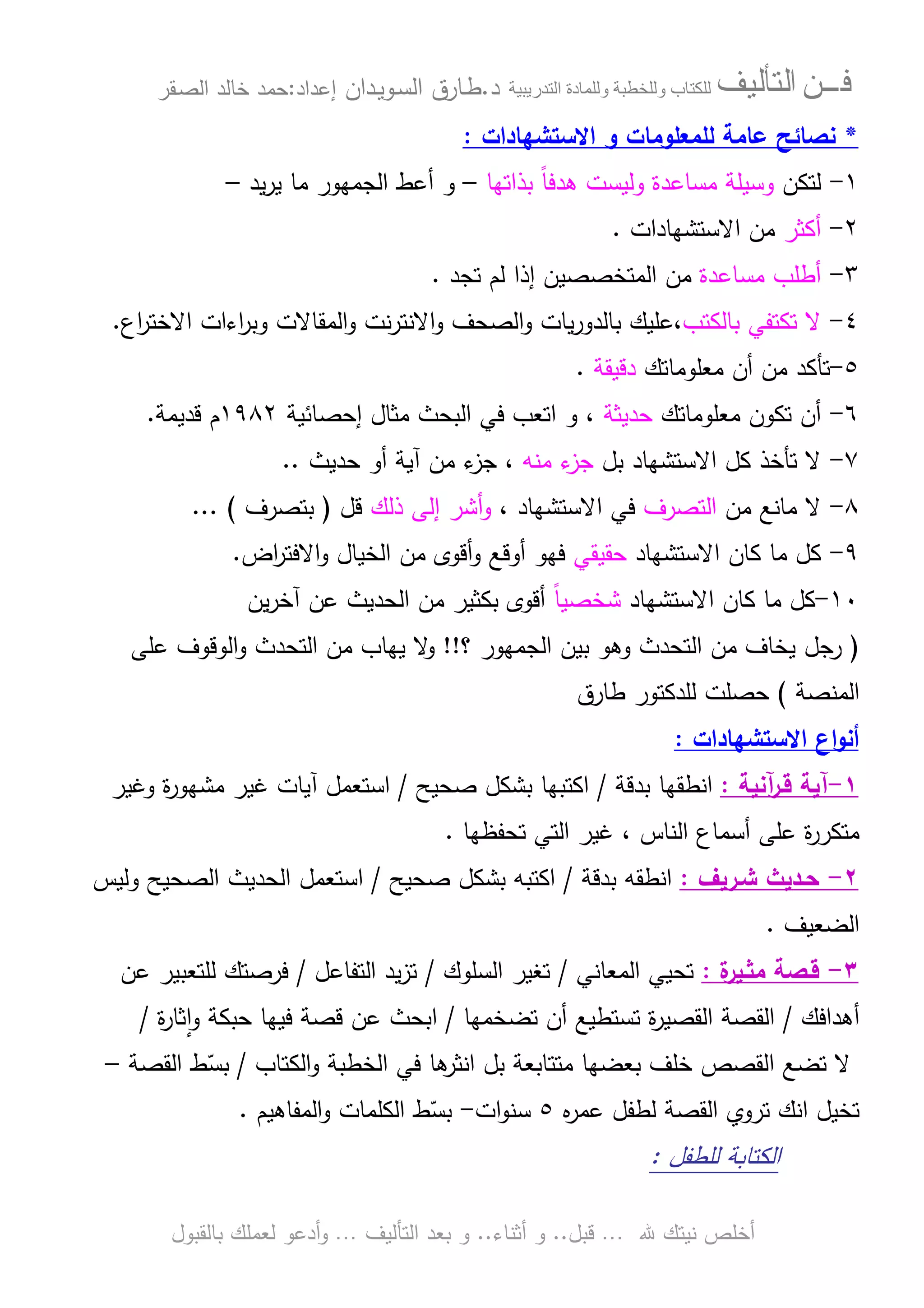 ‫ﻓـــﻦ‬‫ﺍﻟﺘﺄﻟﻴﻒ‬‫و‬ ‫ب‬‫و‬‫د‬‫ة‬‫ر‬ ‫ا‬‫د‬.‫ط‬‫ـ‬‫اﻝﺴ‬ ‫ﺎرق‬‫ـ‬‫وﻴ‬‫ـ‬‫دان‬‫إﻋداد‬:‫ﺤﻤد‬‫اﻝﺼ‬ ‫ﺨﺎﻝد‬‫ـ‬‫ﻘر‬
‫ﷲ‬ ‫ﻨﻴﺘك‬ ‫أﺨﻠص‬…‫ﻗﺒل‬..‫أﺜﻨﺎء‬ ‫و‬..‫اﻝﺘﺄﻝﻴف‬ ‫ﺒﻌد‬ ‫و‬…‫أدﻋو‬‫و‬‫ﺒﺎﻝﻘﺒول‬ ‫ﻝﻌﻤﻠك‬
*‫ﻝﻠﻤﻌﻠوﻤﺎ‬ ‫ﻋﺎﻤﺔ‬ ‫ﻨﺼﺎﺌﺢ‬‫اﻻﺴﺘﺸﻬﺎدات‬ ‫و‬ ‫ت‬:
١-‫ﻝﺘﻜن‬‫ﺒذاﺘﻬﺎ‬ ً‫ﺎ‬‫ﻫدﻓ‬ ‫وﻝﻴﺴت‬ ‫ﻤﺴﺎﻋدة‬ ‫وﺴﻴﻠﺔ‬–‫ﻴد‬‫ر‬‫ﻴ‬ ‫ﻤﺎ‬ ‫اﻝﺠﻤﻬور‬ ‫أﻋط‬ ‫و‬–
٢-‫أﻜﺜر‬‫اﻻﺴﺘﺸﻬﺎدات‬ ‫ﻤن‬.
٣-‫ﻤﺴﺎﻋدة‬ ‫أطﻠب‬‫ﺘﺠد‬ ‫ﻝم‬ ‫إذا‬ ‫اﻝﻤﺘﺨﺼﺼﻴن‬ ‫ﻤن‬.
٤-‫ﺒﺎﻝﻜﺘب‬ ‫ﺘﻜﺘﻔﻲ‬ ‫ﻻ‬‫اﻝﺼﺤف‬‫و‬ ‫ﻴﺎت‬‫ر‬‫ﺒﺎﻝدو‬ ‫،ﻋﻠﻴك‬‫اع‬‫ر‬‫اﻻﺨﺘ‬ ‫اءات‬‫ر‬‫وﺒ‬ ‫اﻝﻤﻘﺎﻻت‬‫و‬ ‫ﻨت‬‫ر‬‫اﻻﻨﺘ‬‫و‬.
٥-‫ﻤﻌﻠوﻤﺎﺘك‬ ‫أن‬ ‫ﻤن‬ ‫ﺘﺄﻜد‬‫دﻗﻴﻘ‬‫ﺔ‬.
٦-‫ﻤﻌﻠوﻤﺎﺘك‬ ‫ﺘﻜون‬ ‫أن‬‫ﺤدﻴﺜﺔ‬‫إﺤﺼﺎﺌﻴﺔ‬ ‫ﻤﺜﺎل‬ ‫اﻝﺒﺤث‬ ‫ﻓﻲ‬ ‫اﺘﻌب‬ ‫و‬ ،١٩٨٢‫ﻗدﻴﻤﺔ‬ ‫م‬.
٧-‫ﺒل‬ ‫اﻻﺴﺘﺸﻬﺎد‬ ‫ﻜل‬ ‫ﺘﺄﺨذ‬ ‫ﻻ‬‫ﻤﻨﻪ‬ ‫ء‬‫ﺠز‬‫ﺤدﻴث‬ ‫أو‬ ‫آﻴﺔ‬ ‫ﻤن‬ ‫ء‬‫ﺠز‬ ،..
٨-‫ﻤن‬ ‫ﻤﺎﻨﻊ‬ ‫ﻻ‬‫اﻝﺘﺼرف‬، ‫اﻻﺴﺘﺸﻬﺎد‬ ‫ﻓﻲ‬‫ذﻝك‬ ‫إﻝﻰ‬ ‫أﺸر‬‫و‬‫ﻗل‬)‫ﺒﺘﺼرف‬... (
٩-‫اﻻﺴﺘﺸﻬﺎد‬ ‫ﻜﺎن‬ ‫ﻤﺎ‬ ‫ﻜل‬‫ﺤﻘﻴﻘﻲ‬‫اﻻ‬‫و‬ ‫اﻝﺨﻴﺎل‬ ‫ﻤن‬ ‫أﻗوى‬‫و‬ ‫أوﻗﻊ‬ ‫ﻓﻬو‬‫اض‬‫ر‬‫ﻓﺘ‬.
١٠-‫اﻻﺴﺘﺸﻬﺎد‬ ‫ﻜﺎن‬ ‫ﻤﺎ‬ ‫ﻜل‬ً‫ﺎ‬‫ﺸﺨﺼﻴ‬‫ﻴن‬‫ر‬‫آﺨ‬ ‫ﻋن‬ ‫اﻝﺤدﻴث‬ ‫ﻤن‬ ‫ﺒﻜﺜﻴر‬ ‫أﻗوى‬
)‫رﺠل‬‫؟‬ ‫اﻝﺠﻤﻬور‬ ‫ﺒﻴن‬ ‫وﻫو‬ ‫اﻝﺘﺤدث‬ ‫ﻤن‬ ‫ﻴﺨﺎف‬!!‫و‬‫ﻋﻠﻰ‬ ‫اﻝوﻗوف‬‫و‬ ‫اﻝﺘﺤدث‬ ‫ﻤن‬ ‫ﻴﻬﺎب‬ ‫ﻻ‬
‫اﻝﻤﻨﺼﺔ‬(‫طﺎرق‬ ‫ﻝﻠدﻜﺘور‬ ‫ﺤﺼﻠت‬
‫اﻻﺴﺘﺸﻬﺎدات‬ ‫اع‬‫و‬‫أﻨ‬:
١-‫ﻗ‬ ‫آﻴﺔ‬‫ـ‬‫آﻨﻴﺔ‬‫ر‬:‫ﺒدﻗﺔ‬ ‫اﻨطﻘﻬﺎ‬/‫ﺼﺤﻴﺢ‬ ‫ﺒﺸﻜل‬ ‫اﻜﺘﺒﻬﺎ‬/‫ﻤﺸ‬ ‫ﻏﻴر‬ ‫آﻴﺎت‬ ‫اﺴﺘﻌﻤل‬‫ة‬‫ر‬‫ﻬو‬‫وﻏﻴر‬
‫ﺘﺤﻔظﻬﺎ‬ ‫اﻝﺘﻲ‬ ‫ﻏﻴر‬ ، ‫اﻝﻨﺎس‬ ‫أﺴﻤﺎع‬ ‫ﻋﻠﻰ‬ ‫ة‬‫ر‬‫ﻤﺘﻜر‬.
٢-‫ﺤ‬‫ـ‬‫ﺸ‬ ‫دﻴث‬‫ـ‬‫رﻴف‬:‫ﺒدﻗﺔ‬ ‫اﻨطﻘﻪ‬/‫ﺼﺤﻴﺢ‬ ‫ﺒﺸﻜل‬ ‫اﻜﺘﺒﻪ‬/‫وﻝﻴس‬ ‫اﻝﺼﺤﻴﺢ‬ ‫اﻝﺤدﻴث‬ ‫اﺴﺘﻌﻤل‬
‫اﻝﻀﻌﻴف‬.
٣-‫ﻗ‬‫ـ‬‫ﻤﺜ‬ ‫ﺼﺔ‬‫ـ‬‫ة‬‫ﻴر‬:‫اﻝﻤﻌﺎﻨﻲ‬ ‫ﺘﺤﻴﻲ‬/‫اﻝﺴﻠوك‬ ‫ﺘﻐﻴر‬/‫اﻝﺘﻔﺎﻋل‬ ‫ﻴد‬‫ز‬‫ﺘ‬/‫ﻋن‬ ‫ﻝﻠﺘﻌﺒﻴر‬ ‫ﻓرﺼﺘك‬
‫أﻫداﻓك‬/‫ﺘﻀﺨﻤﻬﺎ‬ ‫أن‬ ‫ﺘﺴﺘطﻴﻊ‬ ‫ة‬‫ر‬‫اﻝﻘﺼﻴ‬ ‫اﻝﻘﺼﺔ‬/‫ة‬‫ر‬‫ﺜﺎ‬ٕ‫ا‬‫و‬ ‫ﺤﺒﻜﺔ‬ ‫ﻓﻴﻬﺎ‬ ‫ﻗﺼﺔ‬ ‫ﻋن‬ ‫اﺒﺤث‬/
‫اﻝﻜﺘﺎب‬‫و‬ ‫اﻝﺨطﺒﺔ‬ ‫ﻓﻲ‬ ‫ﻫﺎ‬‫اﻨﺜر‬ ‫ﺒل‬ ‫ﻤﺘﺘﺎﺒﻌﺔ‬ ‫ﺒﻌﻀﻬﺎ‬ ‫ﺨﻠف‬ ‫اﻝﻘﺼص‬ ‫ﺘﻀﻊ‬ ‫ﻻ‬/‫اﻝﻘﺼﺔ‬ ‫ط‬ّ‫ﺒﺴ‬–
‫ﺘ‬ ‫اﻨك‬ ‫ﺘﺨﻴل‬‫روي‬‫ﻩ‬‫ر‬‫ﻋﻤ‬ ‫ﻝطﻔل‬ ‫اﻝﻘﺼﺔ‬٥‫ات‬‫و‬‫ﺴﻨ‬-‫اﻝﻤﻔﺎﻫﻴم‬‫و‬ ‫اﻝﻜﻠﻤﺎت‬ ‫ط‬ّ‫ﺒﺴ‬.
‫ﻝﻠطﻔل‬ ‫اﻝﻜﺘﺎﺒﺔ‬:
 