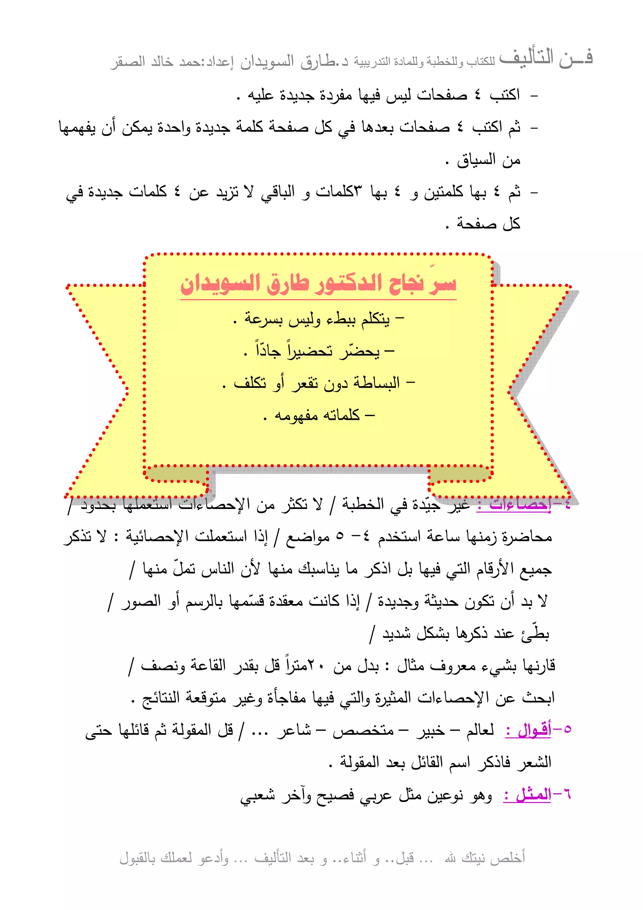 ‫ﻓـــﻦ‬‫ﺍﻟﺘﺄﻟﻴﻒ‬‫و‬ ‫ب‬‫و‬‫د‬‫ة‬‫ر‬ ‫ا‬‫د‬.‫ط‬‫ـ‬‫اﻝﺴ‬ ‫ﺎرق‬‫ـ‬‫وﻴ‬‫ـ‬‫دان‬‫إﻋداد‬:‫ﺤﻤد‬‫اﻝﺼ‬ ‫ﺨﺎﻝد‬‫ـ‬‫ﻘر‬
‫ﷲ‬ ‫ﻨﻴﺘك‬ ‫أﺨﻠص‬…‫ﻗﺒل‬..‫أﺜﻨﺎء‬ ‫و‬..‫اﻝﺘﺄﻝﻴف‬ ‫ﺒﻌد‬ ‫و‬…‫أدﻋو‬‫و‬‫ﺒﺎﻝﻘﺒول‬ ‫ﻝﻌﻤﻠك‬
-‫اﻜﺘب‬٤‫ﻋﻠﻴﻪ‬ ‫ﺠدﻴدة‬ ‫ﻤﻔردة‬ ‫ﻓﻴﻬﺎ‬ ‫ﻝﻴس‬ ‫ﺼﻔﺤﺎت‬.
-‫اﻜﺘب‬ ‫ﺜم‬٤‫ﺼﻔﺤﺎت‬‫ﺒﻌد‬‫ﻫﺎ‬‫ﻴﻔﻬﻤﻬﺎ‬ ‫أن‬ ‫ﻴﻤﻜن‬ ‫اﺤدة‬‫و‬ ‫ﺠدﻴدة‬ ‫ﻜﻠﻤﺔ‬ ‫ﺼﻔﺤﺔ‬ ‫ﻜل‬ ‫ﻓﻲ‬
‫اﻝﺴﻴﺎق‬ ‫ﻤن‬.
-‫ﺜم‬٤‫و‬ ‫ﻜﻠﻤﺘﻴن‬ ‫ﺒﻬﺎ‬٤‫ﺒﻬﺎ‬٣‫ﻋن‬ ‫ﻴد‬‫ز‬‫ﺘ‬ ‫ﻻ‬ ‫اﻝﺒﺎﻗﻲ‬ ‫و‬ ‫ﻜﻠﻤﺎت‬٤‫ﻓﻲ‬ ‫ﺠدﻴدة‬ ‫ﻜﻠﻤﺎت‬
‫ﺼﻔﺤﺔ‬ ‫ﻜل‬.
٤-‫إﺤﺼ‬‫ـ‬‫ﺎءات‬:‫اﻝﺨطﺒﺔ‬ ‫ﻓﻲ‬ ‫دة‬ّ‫ﺠﻴ‬ ‫ﻏﻴر‬/‫ﺘﻜﺜر‬ ‫ﻻ‬‫ﻤن‬‫ﺒﺤدود‬ ‫اﺴﺘﻌﻤﻠﻬﺎ‬ ‫اﻹﺤﺼﺎءات‬/
‫اﺴﺘﺨدم‬ ‫ﺴﺎﻋﺔ‬ ‫زﻤﻨﻬﺎ‬ ‫ة‬‫ر‬‫ﻤﺤﺎﻀ‬٤-٥‫اﻀﻊ‬‫و‬‫ﻤ‬/‫إذ‬‫اﻹﺤﺼﺎﺌﻴﺔ‬ ‫اﺴﺘﻌﻤﻠت‬ ‫ا‬:‫ﺘذﻜر‬ ‫ﻻ‬
‫ﻤﻨﻬﺎ‬ ّ‫ل‬‫ﺘﻤ‬ ‫اﻝﻨﺎس‬ ‫ﻷن‬ ‫ﻤﻨﻬﺎ‬ ‫ﻴﻨﺎﺴﺒك‬ ‫ﻤﺎ‬ ‫اذﻜر‬ ‫ﺒل‬ ‫ﻓﻴﻬﺎ‬ ‫اﻝﺘﻲ‬ ‫اﻷرﻗﺎم‬ ‫ﺠﻤﻴﻊ‬/
‫وﺠدﻴدة‬ ‫ﺤدﻴﺜﺔ‬ ‫ﺘﻜون‬ ‫أن‬ ‫ﺒد‬ ‫ﻻ‬/‫اﻝﺼور‬ ‫أو‬ ‫ﺒﺎﻝرﺴم‬ ‫ﻤﻬﺎ‬ّ‫ﻗﺴ‬ ‫ﻤﻌﻘدة‬ ‫ﻜﺎﻨت‬ ‫إذا‬/
‫ﺸدﻴد‬ ‫ﺒﺸﻜل‬ ‫ﻫﺎ‬‫ذﻜر‬ ‫ﻋﻨد‬ ‫ﺊ‬ّ‫ط‬‫ﺒ‬/
‫ﻤﺜﺎل‬ ‫ﻤﻌروف‬ ‫ﺒﺸﻲء‬ ‫ﻨﻬﺎ‬‫ر‬‫ﻗﺎ‬:‫ﻤن‬ ‫ﺒدل‬٢٠‫اﻝﻘ‬ ‫ﺒﻘدر‬ ‫ﻗل‬ ً‫ا‬‫ر‬‫ﻤﺘ‬‫وﻨﺼف‬ ‫ﺎﻋﺔ‬/
‫اﻝﻨﺘﺎﺌﺞ‬ ‫ﻤﺘوﻗﻌﺔ‬ ‫وﻏﻴر‬ ‫ﻤﻔﺎﺠﺄة‬ ‫ﻓﻴﻬﺎ‬ ‫اﻝﺘﻲ‬‫و‬ ‫ة‬‫ر‬‫اﻝﻤﺜﻴ‬ ‫اﻹﺤﺼﺎءات‬ ‫ﻋن‬ ‫اﺒﺤث‬.
٥-‫أﻗ‬‫ــ‬‫ال‬‫و‬:‫ﻝﻌﺎﻝم‬–‫ﺨﺒﻴر‬–‫ﻤﺘﺨﺼص‬–‫ﺸﺎﻋر‬/ ...‫ﺤﺘﻰ‬ ‫ﻗﺎﺌﻠﻬﺎ‬ ‫ﺜم‬ ‫اﻝﻤﻘوﻝﺔ‬ ‫ﻗل‬
‫اﻝﻤﻘوﻝﺔ‬ ‫ﺒﻌد‬ ‫اﻝﻘﺎﺌل‬ ‫اﺴم‬ ‫ﻓﺎذﻜر‬ ‫اﻝﺸﻌر‬.
٦-‫اﻝﻤ‬‫ـ‬‫ﺜ‬‫ـ‬‫ل‬:‫ﺸﻌﺒﻲ‬ ‫وآﺨر‬ ‫ﻓﺼﻴﺢ‬ ‫ﺒﻲ‬‫ر‬‫ﻋ‬ ‫ﻤﺜل‬ ‫ﻨوﻋﻴن‬ ‫وﻫو‬
‫ﺍﻟﺴﻮﻳﺪﺍﻥ‬ ‫ﻃﺎﺭﻕ‬ ‫ﺍﻟﺪﻛﺘﻮﺭ‬ ‫ﳒﺎﺡ‬
ّ
‫ﺳﺮ‬
-‫ﻋﺔ‬‫ﺒﺴر‬ ‫وﻝﻴس‬ ‫ﺒﺒطء‬ ‫ﻴﺘﻜﻠم‬.
–ً‫ا‬ّ‫ﺠﺎد‬ ً‫ا‬‫ر‬‫ﺘﺤﻀﻴ‬ ‫ر‬ّ‫ﻴﺤﻀ‬.
-‫أو‬ ‫ﺘﻘﻌر‬ ‫دون‬ ‫اﻝﺒﺴﺎطﺔ‬‫ﺘﻜﻠف‬.
–‫ﻤﻔﻬوﻤﻪ‬ ‫ﻜﻠﻤﺎﺘﻪ‬.
 