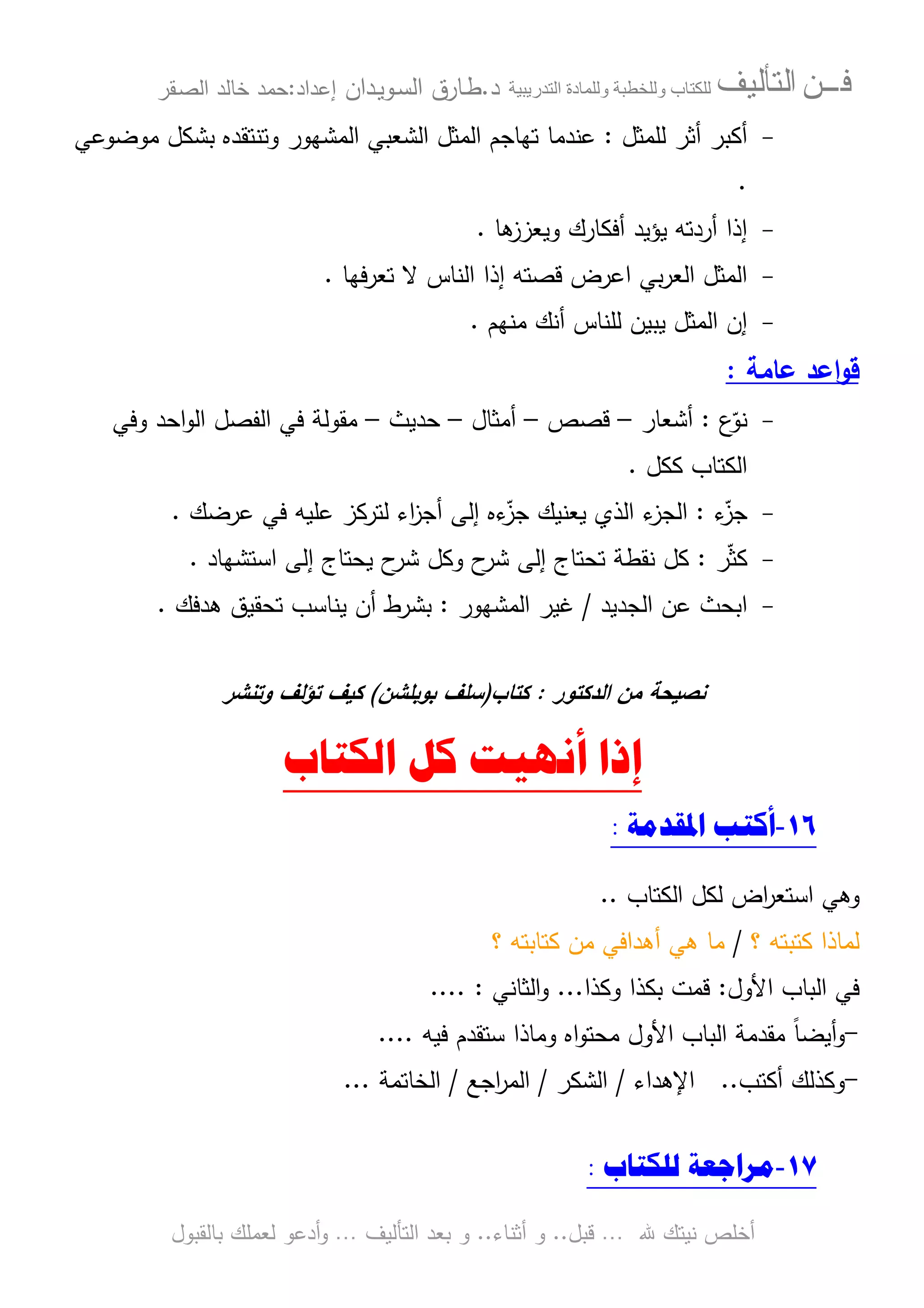 ‫ﻓـــﻦ‬‫ﺍﻟﺘﺄﻟﻴﻒ‬‫و‬ ‫ب‬‫و‬‫د‬‫ة‬‫ر‬ ‫ا‬‫د‬.‫ط‬‫ـ‬‫اﻝﺴ‬ ‫ﺎرق‬‫ـ‬‫وﻴ‬‫ـ‬‫دان‬‫إﻋداد‬:‫ﺤﻤد‬‫اﻝﺼ‬ ‫ﺨﺎﻝد‬‫ـ‬‫ﻘر‬
‫ﷲ‬ ‫ﻨﻴﺘك‬ ‫أﺨﻠص‬…‫ﻗﺒل‬..‫أﺜﻨﺎء‬ ‫و‬..‫اﻝﺘﺄﻝﻴف‬ ‫ﺒﻌد‬ ‫و‬…‫أدﻋو‬‫و‬‫ﺒﺎﻝﻘﺒول‬ ‫ﻝﻌﻤﻠك‬
-‫ﻝﻠﻤﺜل‬ ‫أﺜر‬ ‫أﻜﺒر‬:‫ﻋﻨدﻤﺎ‬‫ﻤوﻀوﻋﻲ‬ ‫ﺒﺸﻜل‬ ‫وﺘﻨﺘﻘدﻩ‬ ‫اﻝﻤﺸﻬور‬ ‫اﻝﺸﻌﺒﻲ‬ ‫اﻝﻤﺜل‬ ‫ﺘﻬﺎﺠم‬
.
-‫ﻫﺎ‬‫وﻴﻌزز‬ ‫أﻓﻜﺎرك‬ ‫ﻴؤﻴد‬ ‫أردﺘﻪ‬ ‫إذا‬.
-‫ﺘﻌرﻓﻬﺎ‬ ‫ﻻ‬ ‫اﻝﻨﺎس‬ ‫إذا‬ ‫ﻗﺼﺘﻪ‬ ‫اﻋرض‬ ‫ﺒﻲ‬‫ر‬‫اﻝﻌ‬ ‫اﻝﻤﺜل‬.
-‫ﻤﻨﻬم‬ ‫أﻨك‬ ‫ﻝﻠﻨﺎس‬ ‫ﻴﺒﻴن‬ ‫اﻝﻤﺜل‬ ‫إن‬.
‫ﻋﺎﻤﺔ‬ ‫اﻋد‬‫و‬‫ﻗ‬:
-‫ع‬ّ‫ﻨو‬:‫أﺸﻌﺎر‬–‫ﻗﺼص‬–‫أﻤﺜﺎل‬–‫ﺤدﻴث‬–‫وﻓﻲ‬ ‫اﺤد‬‫و‬‫اﻝ‬ ‫اﻝﻔﺼل‬ ‫ﻓﻲ‬ ‫ﻤﻘوﻝﺔ‬
‫ﻜﻜل‬ ‫اﻝﻜﺘﺎب‬.
-‫ء‬ّ‫ﺠز‬:‫اﻝﺠ‬‫ﻋرﻀك‬ ‫ﻓﻲ‬ ‫ﻋﻠﻴﻪ‬ ‫ﻝﺘرﻜز‬ ‫اء‬‫ز‬‫أﺠ‬ ‫إﻝﻰ‬ ‫ءﻩ‬ّ‫ﺠز‬ ‫ﻴﻌﻨﻴك‬ ‫اﻝذي‬ ‫ء‬‫ز‬.
-‫ر‬ّ‫ﺜ‬‫ﻜ‬:‫اﺴﺘﺸﻬﺎد‬ ‫إﻝﻰ‬ ‫ﻴﺤﺘﺎج‬ ‫ح‬‫ﺸر‬ ‫وﻜل‬ ‫ح‬‫ﺸر‬ ‫إﻝﻰ‬ ‫ﺘﺤﺘﺎج‬ ‫ﻨﻘطﺔ‬ ‫ﻜل‬.
-‫اﻝﺠدﻴد‬ ‫ﻋن‬ ‫اﺒﺤث‬/‫اﻝﻤﺸﻬور‬ ‫ﻏﻴر‬:‫ﻫدﻓك‬ ‫ﺘﺤﻘﻴق‬ ‫ﻴﻨﺎﺴب‬ ‫أن‬ ‫ﺒﺸرط‬.
‫اﻝدﻜﺘور‬ ‫ﻤن‬ ‫ﻨﺼﻴﺤﺔ‬:‫ﻜﺘﺎب‬)‫ﺒوﺒﻠﺸن‬ ‫ﺴﻠف‬(‫وﺘﻨﺸر‬ ‫ﺘؤﻝف‬ ‫ﻜﻴف‬
‫ﺍﻟﻜﺘﺎﺏ‬ ‫ﻛﻞ‬ ‫ﺃﻧﻬﻴﺖ‬ ‫ﺇﺫﺍ‬
١٦-‫ﺍﳌﻘﺪﻣﺔ‬ ‫ﺃﻛﺘﺐ‬:
‫و‬‫اﻝﻜﺘﺎب‬ ‫ﻝﻜل‬ ‫اض‬‫ر‬‫اﺴﺘﻌ‬ ‫ﻫﻲ‬..
‫؟‬ ‫ﻜﺘﺒﺘﻪ‬ ‫ﻝﻤﺎذا‬/‫؟‬ ‫ﻜﺘﺎﺒﺘﻪ‬ ‫ﻤن‬ ‫أﻫداﻓﻲ‬ ‫ﻫﻲ‬ ‫ﻤﺎ‬
‫اﻷول‬ ‫اﻝﺒﺎب‬ ‫ﻓﻲ‬:‫وﻜذا‬ ‫ﺒﻜذا‬ ‫ﻗﻤت‬...‫اﻝﺜﺎﻨﻲ‬‫و‬.... :
-‫ﻓﻴﻪ‬ ‫ﺴﺘﻘدم‬ ‫وﻤﺎذا‬ ‫اﻩ‬‫و‬‫ﻤﺤﺘ‬ ‫اﻷول‬ ‫اﻝﺒﺎب‬ ‫ﻤﻘدﻤﺔ‬ ً‫ﺎ‬‫أﻴﻀ‬‫و‬....
-‫أﻜﺘب‬ ‫وﻜذﻝك‬..‫اﻹﻫداء‬/‫اﻝﺸﻜر‬/‫اﺠﻊ‬‫ر‬‫اﻝﻤ‬/‫اﻝﺨﺎﺘﻤﺔ‬...
١٧-‫ﻟﻠﻜﺘﺎﺏ‬ ‫ﻣﺮﺍﺟﻌﺔ‬:
 