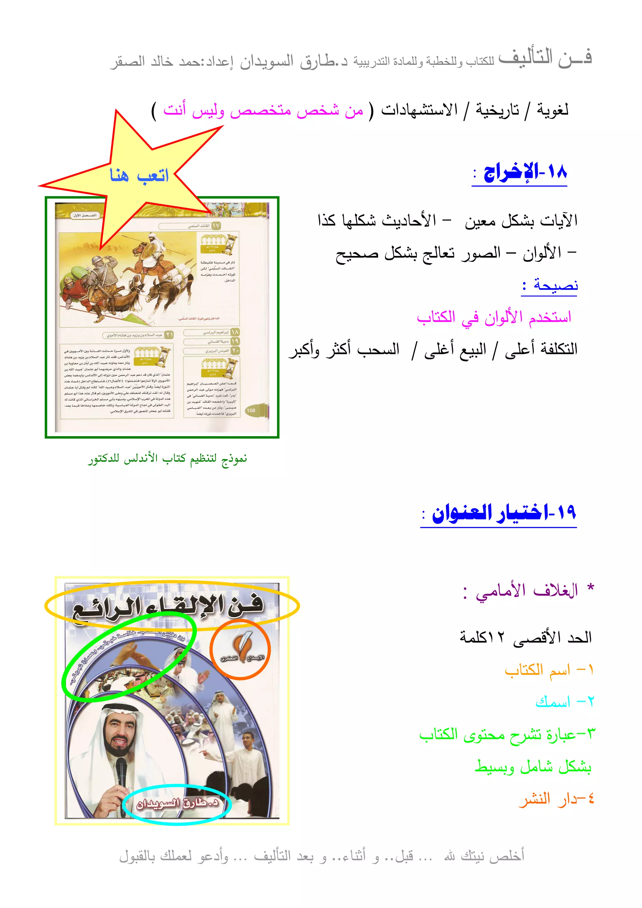 ‫ﻓـــﻦ‬‫ﺍﻟﺘﺄﻟﻴﻒ‬‫و‬ ‫ب‬‫و‬‫د‬‫ة‬‫ر‬ ‫ا‬‫د‬.‫ط‬‫ـ‬‫اﻝﺴ‬ ‫ﺎرق‬‫ـ‬‫وﻴ‬‫ـ‬‫دان‬‫إﻋداد‬:‫ﺤﻤد‬‫اﻝﺼ‬ ‫ﺨﺎﻝد‬‫ـ‬‫ﻘر‬
‫ﷲ‬ ‫ﻨﻴﺘك‬ ‫أﺨﻠص‬…‫ﻗﺒل‬..‫أﺜﻨﺎء‬ ‫و‬..‫اﻝﺘﺄﻝﻴف‬ ‫ﺒﻌد‬ ‫و‬…‫أدﻋو‬‫و‬‫ﺒﺎﻝﻘﺒول‬ ‫ﻝﻌﻤﻠك‬
‫ﻝﻐوﻴﺔ‬/‫ﻴﺨﻴﺔ‬‫ر‬‫ﺘﺎ‬/‫اﻻﺴﺘﺸﻬﺎدات‬)‫أﻨت‬ ‫وﻝﻴس‬ ‫ﻤﺘﺨﺼص‬ ‫ﺸﺨص‬ ‫ﻤن‬(
١٨-‫ﺍﻹﺧﺮﺍﺝ‬:
‫ﻤﻌﻴن‬ ‫ﺒﺸﻜل‬ ‫اﻵﻴﺎت‬-‫اﻷﺤﺎدﻴث‬‫ﻜذا‬ ‫ﺸﻜﻠﻬﺎ‬
-‫ان‬‫و‬‫اﻷﻝ‬–‫ﺼﺤﻴﺢ‬ ‫ﺒﺸﻜل‬ ‫ﺘﻌﺎﻝﺞ‬ ‫اﻝﺼور‬
‫ﻨﺼﻴﺤﺔ‬:
‫اﻝﻜﺘﺎب‬ ‫ﻓﻲ‬ ‫ان‬‫و‬‫اﻷﻝ‬ ‫اﺴﺘﺨدم‬
‫أﻋﻠﻰ‬ ‫اﻝﺘﻜﻠﻔﺔ‬/‫أﻏﻠﻰ‬ ‫اﻝﺒﻴﻊ‬/‫أﻜﺒر‬‫و‬ ‫أﻜﺜر‬ ‫اﻝﺴﺤب‬
‫ذج‬ ,- ./0‫א‬
١٩-‫ﺍﻟﻌﻨﻮﺍﻥ‬ ‫ﺍﺧﺘﻴﺎﺭ‬:
*‫ﺍﻷﻤﺎﻤﻲ‬ ‫ﺍﻝﻐﻼﻑ‬:
‫اﻷﻗﺼﻰ‬ ‫اﻝﺤد‬١٢‫ﻜﻠﻤﺔ‬
١-‫اﻝﻜﺘﺎب‬ ‫اﺴم‬
٢-‫اﺴﻤ‬‫ـ‬‫ك‬
٣-‫اﻝﻜﺘﺎب‬ ‫ﻤﺤﺘوى‬ ‫ح‬‫ﺘﺸر‬ ‫ة‬‫ر‬‫ﻋﺒﺎ‬
‫وﺒﺴﻴط‬ ‫ﺸﺎﻤل‬ ‫ﺒﺸﻜل‬
٤-‫اﻝﻨﺸر‬ ‫دار‬
‫اﺘﻌب‬‫ﻫﻨﺎ‬
 