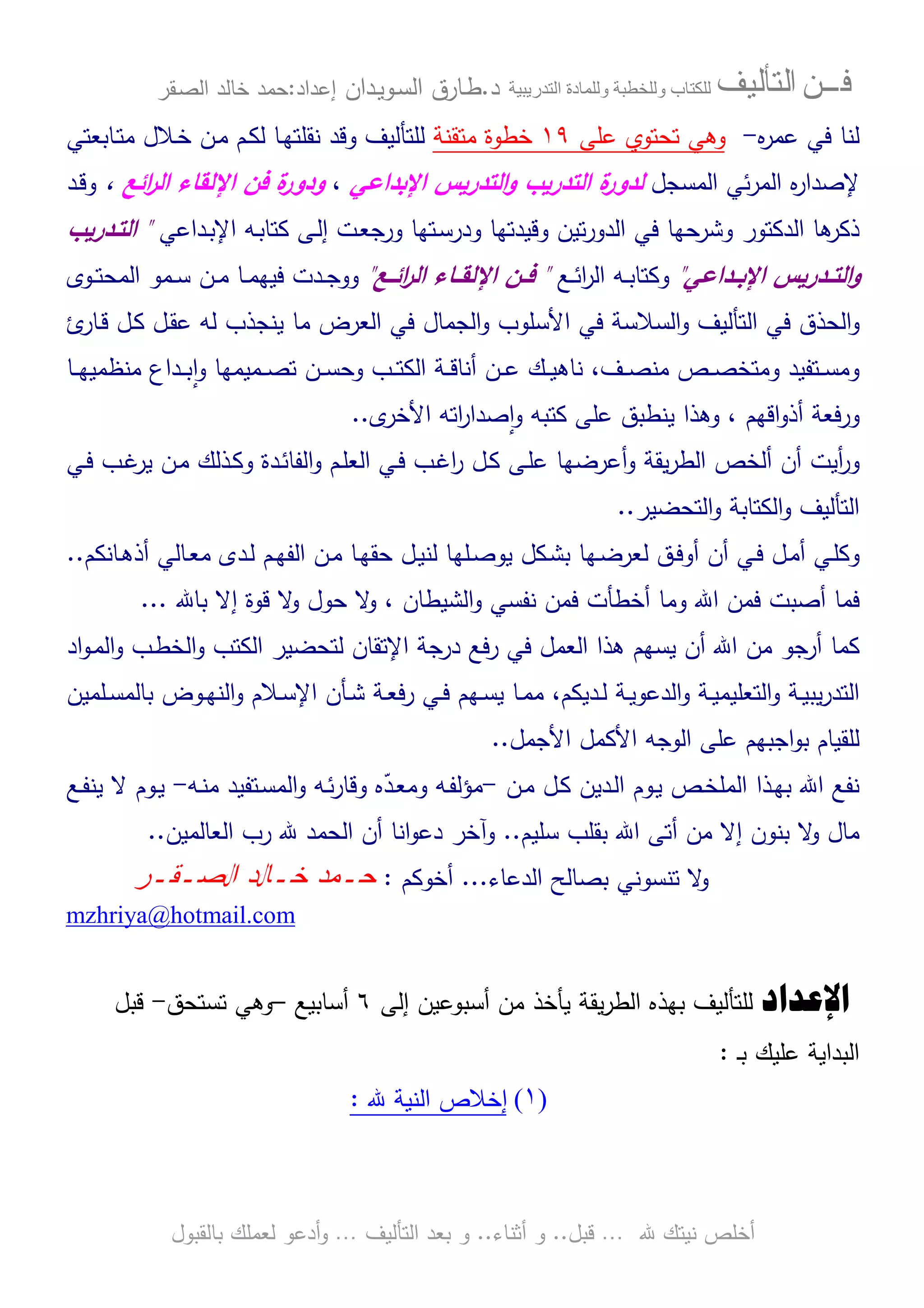 ‫ﻓـــﻦ‬‫ﺍﻟﺘﺄﻟﻴﻒ‬‫و‬ ‫ب‬‫و‬‫د‬‫ة‬‫ر‬ ‫ا‬‫د‬.‫ط‬‫ـ‬‫اﻝﺴ‬ ‫ﺎرق‬‫ـ‬‫وﻴ‬‫ـ‬‫دان‬‫إﻋداد‬:‫ﺤﻤد‬‫اﻝﺼ‬ ‫ﺨﺎﻝد‬‫ـ‬‫ﻘر‬
‫ﷲ‬ ‫ﻨﻴﺘك‬ ‫أﺨﻠص‬…‫ﻗﺒل‬..‫أﺜﻨﺎء‬ ‫و‬..‫اﻝﺘﺄﻝﻴف‬ ‫ﺒﻌد‬ ‫و‬…‫أدﻋو‬‫و‬‫ﺒﺎﻝﻘﺒول‬ ‫ﻝﻌﻤﻠك‬
‫ﻩ‬‫ر‬‫ﻋﻤ‬ ‫ﻓﻲ‬ ‫ﻝﻨﺎ‬-‫ﻋﻠﻰ‬ ‫ﺘﺤﺘوي‬ ‫وﻫﻲ‬١٩‫ﻤﺘﻘﻨﺔ‬ ‫ﺨطوة‬‫ﻝﻠﺘﺄﻝﻴف‬‫وﻗد‬‫ـن‬‫ﻤ‬ ‫ـم‬‫ﻜ‬‫ﻝ‬ ‫ـﺎ‬‫ﻬ‬‫ﻨﻘﻠﺘ‬‫ـﺎﺒﻌﺘﻲ‬‫ﺘ‬‫ﻤ‬ ‫ـﻼل‬‫ﺨ‬
‫اﻝﻤﺴﺠل‬ ‫ﺌﻲ‬‫ر‬‫اﻝﻤ‬ ‫ﻩ‬‫ر‬‫ﻹﺼدا‬‫ﻝ‬‫اﻹﺒداﻋﻲ‬ ‫اﻝﺘدرﻴس‬‫و‬ ‫اﻝﺘدرﻴب‬ ‫ة‬‫دور‬،‫اﺌﻊ‬‫ر‬‫اﻝ‬ ‫اﻹﻝﻘﺎء‬ ‫ﻓن‬ ‫ة‬‫ودور‬،‫ـد‬‫ﻗ‬‫و‬
‫ﻜﺘ‬ ‫ـﻰ‬‫ﻝ‬‫إ‬ ‫ـت‬‫ﻌ‬‫ورﺠ‬ ‫ـﺘﻬﺎ‬‫ﺴ‬‫ودر‬ ‫وﻗﻴدﺘﻬﺎ‬ ‫ﺘﻴن‬‫ر‬‫اﻝدو‬ ‫ﻓﻲ‬ ‫وﺸرﺤﻬﺎ‬ ‫اﻝدﻜﺘور‬ ‫ﻫﺎ‬‫ذﻜر‬‫ﺎ‬‫ـﻪ‬‫ﺒ‬‫ـداﻋﻲ‬‫ﺒ‬‫اﻹ‬"‫اﻝﺘـدرﻴب‬
‫ـداﻋﻲ‬‫ـ‬‫اﻹﺒ‬ ‫ـدرﻴس‬‫ـ‬‫اﻝﺘ‬‫و‬"‫ـﻊ‬‫ـ‬‫ﺌ‬‫ا‬‫ر‬‫اﻝ‬ ‫ـﻪ‬‫ـ‬‫ﺒ‬‫وﻜﺘﺎ‬"‫ـﻊ‬‫ـ‬‫اﺌ‬‫ر‬‫اﻝ‬ ‫ـﺎء‬‫ـ‬‫اﻹﻝﻘ‬ ‫ـن‬‫ـ‬‫ﻓ‬"‫ـوى‬‫ـ‬‫ﺘ‬‫اﻝﻤﺤ‬ ‫ـﻤو‬‫ـ‬‫ﺴ‬ ‫ـن‬‫ـ‬‫ﻤ‬ ‫ـﺎ‬‫ـ‬‫ﻤ‬‫ﻓﻴﻬ‬ ‫ـدت‬‫ـ‬‫ﺠ‬‫وو‬
‫اﻝ‬‫و‬‫ﻓﻲ‬ ‫ﺤذق‬‫اﻝﺘﺄﻝﻴف‬‫اﻝﺴﻼﺴﺔ‬‫و‬‫ﻓﻲ‬‫اﻷﺴﻠوب‬‫اﻝﺠﻤﺎل‬‫و‬‫ﻓﻲ‬‫اﻝ‬‫ﻌرض‬‫ئ‬‫ـﺎر‬‫ﻗ‬ ‫ـل‬‫ﻜ‬ ‫ـل‬‫ﻘ‬‫ﻋ‬ ‫ﻝﻪ‬ ‫ﻴﻨﺠذب‬ ‫ﻤﺎ‬
‫ـﺎ‬‫ـ‬‫ـ‬‫ﻬ‬‫ﻤﻨظﻤﻴ‬ ‫ـداع‬‫ـ‬‫ـ‬‫ﺒ‬ ٕ‫ا‬‫و‬ ‫ـﻤﻴﻤﻬﺎ‬‫ـ‬‫ـ‬‫ﺼ‬‫ﺘ‬ ‫ـن‬‫ـ‬‫ـ‬‫ﺴ‬‫وﺤ‬ ‫ـب‬‫ـ‬‫ـ‬‫ﺘ‬‫اﻝﻜ‬ ‫ـﺔ‬‫ـ‬‫ـ‬‫ﻗ‬‫أﻨﺎ‬ ‫ـن‬‫ـ‬‫ـ‬‫ﻋ‬ ‫ـك‬‫ـ‬‫ـ‬‫ﻴ‬‫ﻨﺎﻫ‬ ،‫ـف‬‫ـ‬‫ـ‬‫ﺼ‬‫ﻤﻨ‬ ‫ـص‬‫ـ‬‫ـ‬‫ﺼ‬‫وﻤﺘﺨ‬ ‫ـﺘﻔﻴد‬‫ـ‬‫ـ‬‫ﺴ‬‫وﻤ‬
‫اﻗﻬم‬‫و‬‫أذ‬ ‫ورﻓﻌﺔ‬‫اﺘﻪ‬‫ر‬‫ﺼدا‬ٕ‫ا‬‫و‬ ‫ﻜﺘﺒﻪ‬ ‫ﻋﻠﻰ‬ ‫ﻴﻨطﺒق‬ ‫وﻫذا‬ ،‫ى‬‫اﻷﺨر‬..
‫أﻴ‬‫ر‬‫و‬‫ـﻲ‬‫ﻓ‬ ‫ـب‬‫ﻏ‬‫ﻴر‬ ‫ـن‬‫ﻤ‬ ‫ـذﻝك‬‫ﻜ‬‫و‬ ‫ـدة‬‫ﺌ‬‫اﻝﻔﺎ‬‫و‬ ‫ـم‬‫ﻠ‬‫اﻝﻌ‬ ‫ـﻲ‬‫ﻓ‬ ‫ـب‬‫ﻏ‬‫ا‬‫ر‬ ‫ـل‬‫ﻜ‬ ‫ـﻰ‬‫ﻠ‬‫ﻋ‬ ‫أﻋرﻀﻬﺎ‬‫و‬ ‫ﻴﻘﺔ‬‫ر‬‫اﻝط‬ ‫أﻝﺨص‬ ‫أن‬ ‫ت‬
‫اﻝﺘﺤﻀﻴر‬‫و‬ ‫اﻝﻜﺘﺎﺒﺔ‬‫و‬ ‫اﻝﺘﺄﻝﻴف‬..
‫و‬‫ـﻲ‬‫ﻓ‬ ‫ـل‬‫ـ‬‫ﻤ‬‫أ‬ ‫ـﻲ‬‫ﻠ‬‫ﻜ‬‫ـق‬‫ـ‬‫ﻓ‬‫أو‬ ‫أن‬‫ﻝ‬‫ـﻠﻬ‬‫ـ‬‫ﺼ‬‫ﻴو‬ ‫ـﻜل‬‫ﺸ‬‫ﺒ‬ ‫ـﻬﺎ‬‫ـ‬‫ﻀ‬‫ﻌر‬‫ـﺎﻨﻜم‬‫ـ‬‫ﻫ‬‫أذ‬ ‫ـﺎﻝﻲ‬‫ـ‬‫ﻌ‬‫ﻤ‬ ‫ـدى‬‫ﻝ‬ ‫ـم‬‫ـ‬‫ﻬ‬‫اﻝﻔ‬ ‫ـن‬‫ـ‬‫ﻤ‬ ‫ـﺎ‬‫ﻬ‬‫ﺤﻘ‬ ‫ـل‬‫ـ‬‫ﻴ‬‫ﻝﻨ‬ ‫ﺎ‬..
‫ﺒﺎﷲ‬ ‫إﻻ‬ ‫ﻗوة‬ ‫ﻻ‬‫و‬ ‫ﺤول‬ ‫ﻻ‬‫و‬ ، ‫اﻝﺸﻴطﺎن‬‫و‬ ‫ﻨﻔﺴﻲ‬ ‫ﻓﻤن‬ ‫أﺨطﺄت‬ ‫وﻤﺎ‬ ‫اﷲ‬ ‫ﻓﻤن‬ ‫أﺼﺒت‬ ‫ﻓﻤﺎ‬...
‫ﻜﻤﺎ‬‫اﻹﺘﻘﺎن‬ ‫درﺠﺔ‬ ‫رﻓﻊ‬ ‫ﻓﻲ‬ ‫اﻝﻌﻤل‬ ‫ﻫذا‬ ‫ﻴﺴﻬم‬ ‫أن‬ ‫اﷲ‬ ‫ﻤن‬ ‫أرﺠو‬‫ﻝ‬‫اد‬‫و‬‫ـ‬‫ﻤ‬‫اﻝ‬‫و‬ ‫ـب‬‫ط‬‫اﻝﺨ‬‫و‬ ‫اﻝﻜﺘب‬ ‫ﺘﺤﻀﻴر‬
‫ـﺔ‬‫ـ‬‫ﻴ‬‫اﻝدﻋو‬‫و‬ ‫ـﺔ‬‫ـ‬‫ﻴ‬‫اﻝﺘﻌﻠﻴﻤ‬‫و‬ ‫ـﺔ‬‫ـ‬‫ﻴ‬‫ﻴﺒ‬‫ر‬‫اﻝﺘد‬‫ـدﻴﻜم‬‫ـ‬‫ﻝ‬‫ـﻠﻤﻴن‬‫ـ‬‫ﺴ‬‫ﺒﺎﻝﻤ‬ ‫ـوض‬‫ـ‬‫ﻬ‬‫اﻝﻨ‬‫و‬ ‫ـﻼم‬‫ـ‬‫ﺴ‬‫اﻹ‬ ‫ـﺄن‬‫ـ‬‫ﺸ‬ ‫ـﺔ‬‫ـ‬‫ﻌ‬‫رﻓ‬ ‫ـﻲ‬‫ـ‬‫ﻓ‬ ‫ـﻬم‬‫ـ‬‫ﺴ‬‫ﻴ‬ ‫ـﺎ‬‫ـ‬‫ﻤ‬‫ﻤ‬ ،
‫اﻷﺠﻤل‬ ‫اﻷﻜﻤل‬ ‫اﻝوﺠﻪ‬ ‫ﻋﻠﻰ‬ ‫اﺠﺒﻬم‬‫و‬‫ﺒ‬ ‫ﻝﻠﻘﻴﺎم‬..
‫ـن‬‫ﻤ‬ ‫ـل‬‫ﻜ‬ ‫ـدﻴن‬‫ﻝ‬‫ا‬ ‫ـوم‬‫ﻴ‬ ‫ـص‬‫ﺨ‬‫اﻝﻤﻠ‬ ‫ـذا‬‫ﻬ‬‫ﺒ‬ ‫اﷲ‬ ‫ﻨﻔﻊ‬-‫ـ‬‫ﻌ‬‫وﻤ‬ ‫ـﻪ‬‫ﻔ‬‫ﻤؤﻝ‬‫ـﻪ‬‫ﻨ‬‫ﻤ‬ ‫ـﺘﻔﻴد‬‫ﺴ‬‫اﻝﻤ‬‫و‬ ‫ـﻪ‬‫ﺌ‬‫ر‬‫وﻗﺎ‬ ‫ﻩ‬ّ‫د‬-‫ـﻊ‬‫ﻔ‬‫ﻴﻨ‬ ‫ﻻ‬ ‫ـوم‬‫ﻴ‬
‫ﺴﻠﻴم‬ ‫ﺒﻘﻠب‬ ‫اﷲ‬ ‫أﺘﻰ‬ ‫ﻤن‬ ‫إﻻ‬ ‫ﺒﻨون‬ ‫ﻻ‬‫و‬ ‫ﻤﺎل‬..‫و‬‫اﻝﻌﺎﻝﻤﻴن‬ ‫رب‬ ‫ﷲ‬ ‫اﻝﺤﻤد‬ ‫أن‬ ‫اﻨﺎ‬‫و‬‫دﻋ‬ ‫آﺨر‬..
‫اﻝدﻋﺎء‬ ‫ﺒﺼﺎﻝﺢ‬ ‫ﺘﻨﺴوﻨﻲ‬ ‫ﻻ‬‫و‬...‫أﺨوﻜم‬:‫ﺤ‬‫ـ‬‫ﺨ‬ ‫ﻤﺩ‬‫ـ‬‫ﺍﻝﺼ‬ ‫ﺎﻝﺩ‬‫ـ‬‫ﻘ‬‫ـ‬‫ﺭ‬
mzhriya@hotmail.com
‫ﺍﻹﻋﺪﺍﺩ‬‫أﺴﺒوﻋﻴن‬ ‫ﻤن‬ ‫ﻴﺄﺨذ‬ ‫ﻴﻘﺔ‬‫ر‬‫اﻝط‬ ‫ﺒﻬذﻩ‬ ‫ﻝﻠﺘﺄﻝﻴف‬‫إﻝﻰ‬٦‫أﺴﺎﺒﻴﻊ‬–‫ﺘﺴﺘﺤق‬ ‫وﻫﻲ‬-‫ﻗﺒل‬
‫ـ‬‫ﺒ‬ ‫ﻋﻠﻴك‬ ‫اﻝﺒداﻴﺔ‬:
)١(‫إﺨﻼص‬‫اﻝﻨﻴﺔ‬‫ﷲ‬:
 