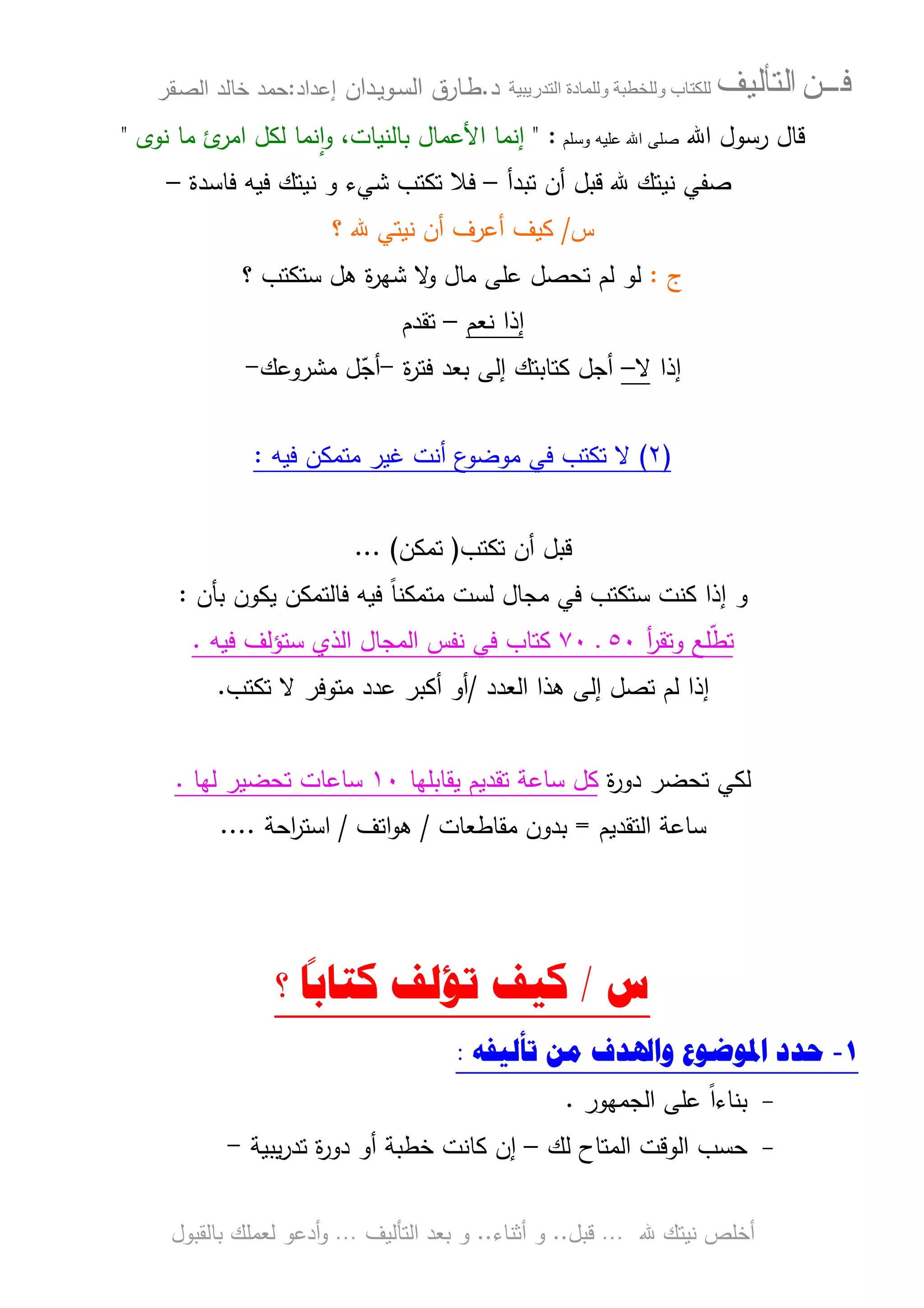 ‫ﻓـــﻦ‬‫ﺍﻟﺘﺄﻟﻴﻒ‬‫و‬ ‫ب‬‫و‬‫د‬‫ة‬‫ر‬ ‫ا‬‫د‬.‫ط‬‫ـ‬‫اﻝﺴ‬ ‫ﺎرق‬‫ـ‬‫وﻴ‬‫ـ‬‫دان‬‫إﻋداد‬:‫ﺤﻤد‬‫اﻝﺼ‬ ‫ﺨﺎﻝد‬‫ـ‬‫ﻘر‬
‫ﷲ‬ ‫ﻨﻴﺘك‬ ‫أﺨﻠص‬…‫ﻗﺒل‬..‫أﺜﻨﺎء‬ ‫و‬..‫اﻝﺘﺄﻝﻴف‬ ‫ﺒﻌد‬ ‫و‬…‫أدﻋو‬‫و‬‫ﺒﺎﻝﻘﺒول‬ ‫ﻝﻌﻤﻠك‬
‫ﻗ‬‫ﺎل‬‫اﷲ‬ ‫رﺴول‬‫وﺴﻠم‬ ‫ﻋﻠﻴﻪ‬ ‫اﷲ‬ ‫ﺼﻠﻰ‬:"‫ﺒﺎﻝﻨﻴﺎت‬ ‫اﻷﻋﻤﺎل‬ ‫إﻨﻤﺎ‬‫ﻨوى‬ ‫ﻤﺎ‬ ‫ئ‬‫اﻤر‬ ‫ﻝﻜل‬ ‫ﻨﻤﺎ‬ٕ‫ا‬‫و‬ ،"
‫ﺘﺒدأ‬ ‫أن‬ ‫ﻗﺒل‬ ‫ﷲ‬ ‫ﻨﻴﺘك‬ ‫ﺼﻔﻲ‬–‫ﻓ‬‫ﺘﻜﺘب‬ ‫ﻼ‬‫ﺸ‬‫ﻨﻴﺘك‬ ‫و‬ ‫ﻲء‬‫ﻓﻴﻪ‬‫ﻓﺎﺴدة‬–
‫س‬/‫ﻜﻴف‬‫؟‬ ‫ﷲ‬ ‫ﻨﻴﺘﻲ‬ ‫أن‬ ‫أﻋرف‬
‫ج‬:‫ﻋﻠﻰ‬ ‫ﺘﺤﺼل‬ ‫ﻝم‬ ‫ﻝو‬‫؟‬ ‫ﺴﺘﻜﺘب‬ ‫ﻫل‬ ‫ة‬‫ر‬‫ﺸﻬ‬ ‫ﻻ‬‫و‬ ‫ﻤﺎل‬
‫ﻨﻌم‬ ‫إذا‬–‫ﺘﻘدم‬
‫إذا‬‫ﻻ‬–‫ة‬‫ر‬‫ﻓﺘ‬ ‫ﺒﻌد‬ ‫إﻝﻰ‬ ‫ﻜﺘﺎﺒﺘك‬ ‫أﺠل‬-‫ﻤﺸروﻋك‬ ‫ل‬ّ‫أﺠ‬-
)٢(‫ﻓﻴﻪ‬ ‫ﻤﺘﻤﻜن‬ ‫ﻏﻴر‬ ‫أﻨت‬ ‫ع‬‫ﻤوﻀو‬ ‫ﻓﻲ‬ ‫ﺘﻜﺘب‬ ‫ﻻ‬:
‫ﺘﻜﺘب‬ ‫أن‬ ‫ﻗﺒل‬)‫ﺘﻤﻜن‬(...
‫و‬‫ﻓﺎ‬ ‫ﻓﻴﻪ‬ ً‫ﺎ‬‫ﻤﺘﻤﻜﻨ‬ ‫ﻝﺴت‬ ‫ﻤﺠﺎل‬ ‫ﻓﻲ‬ ‫ﺴﺘﻜﺘب‬ ‫ﻜﻨت‬ ‫إذا‬‫ﻝﺘﻤﻜن‬‫ﻴﻜو‬‫ﺒﺄن‬ ‫ن‬:
‫ﺘ‬ّ‫ط‬‫و‬ ‫ﻠﻊ‬‫ﺘ‬‫أ‬‫ر‬‫ﻘ‬٥٠‫ـ‬٧٠‫ﻜﺘﺎب‬‫ﻓﻴﻪ‬ ‫ﺴﺘؤﻝف‬ ‫اﻝذي‬ ‫اﻝﻤﺠﺎل‬ ‫ﻨﻔس‬ ‫ﻓﻲ‬.
‫إ‬‫اﻝﻌدد‬ ‫ﻫذا‬ ‫إﻝﻰ‬ ‫ﺘﺼل‬ ‫ﻝم‬ ‫ذا‬/‫ﻤﺘوﻓر‬ ‫ﻋدد‬ ‫أﻜﺒر‬ ‫أو‬‫ﺘﻜﺘب‬ ‫ﻻ‬.
‫ة‬‫ر‬‫دو‬ ‫ﺘﺤﻀر‬ ‫ﻝﻜﻲ‬‫ﻴﻘﺎﺒﻠﻬﺎ‬ ‫ﺘﻘدﻴم‬ ‫ﺴﺎﻋﺔ‬ ‫ﻜل‬١٠‫ﻝﻬﺎ‬ ‫ﺘﺤﻀﻴر‬ ‫ﺴﺎﻋﺎت‬.
‫اﻝﺘﻘدﻴم‬ ‫ﺴﺎﻋﺔ‬=‫ﻤﻘﺎطﻌﺎت‬ ‫ﺒدون‬/‫اﺘف‬‫و‬‫ﻫ‬/‫اﺤﺔ‬‫ر‬‫اﺴﺘ‬....
‫ﺱ‬/‫ﻛﻴﻒ‬‫ﺗ‬‫؟‬
ً
‫ﻛﺘﺎﺑﺎ‬ ‫ﺆﻟﻒ‬
١-‫ﺣﺪﺩ‬‫ﺗﺄﻟﻴﻔﻪ‬ ‫ﻣﻦ‬ ‫ﻭﺍﳍﺪﻑ‬ ‫ﺍﳌﻮﺿﻮﻉ‬:
-‫اﻝﺠﻤﻬور‬ ‫ﻋﻠﻰ‬ ً‫ا‬‫ﺒﻨﺎء‬.
-‫ﺤﺴب‬‫ﻝك‬ ‫اﻝﻤﺘﺎح‬ ‫اﻝوﻗت‬–‫ﺨطﺒﺔ‬ ‫ﻜﺎﻨت‬ ‫إن‬‫ﻴﺒﻴﺔ‬‫ر‬‫ﺘد‬ ‫ة‬‫ر‬‫دو‬ ‫أو‬-
 