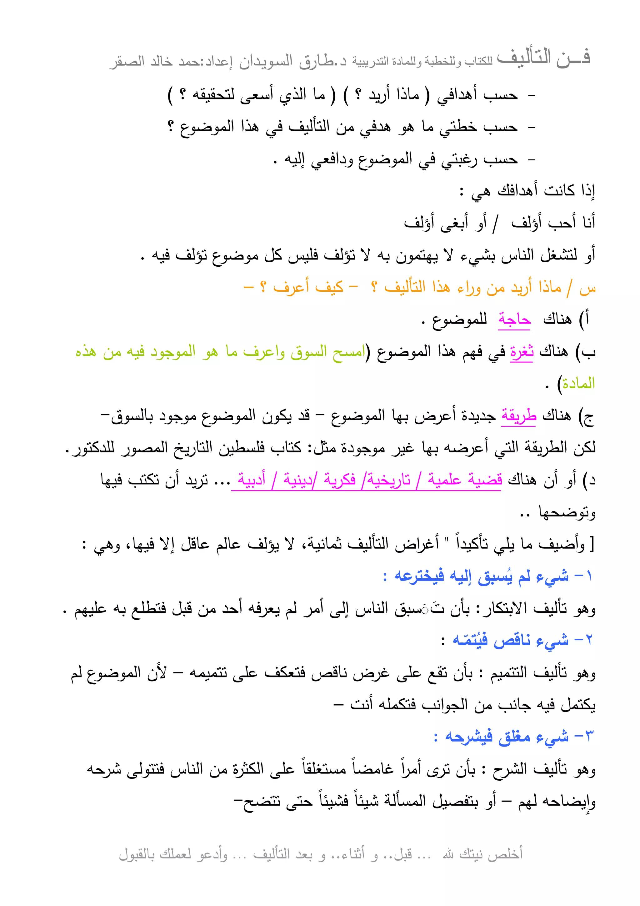 ‫ﻓـــﻦ‬‫ﺍﻟﺘﺄﻟﻴﻒ‬‫و‬ ‫ب‬‫و‬‫د‬‫ة‬‫ر‬ ‫ا‬‫د‬.‫ط‬‫ـ‬‫اﻝﺴ‬ ‫ﺎرق‬‫ـ‬‫وﻴ‬‫ـ‬‫دان‬‫إﻋداد‬:‫ﺤﻤد‬‫اﻝﺼ‬ ‫ﺨﺎﻝد‬‫ـ‬‫ﻘر‬
‫ﷲ‬ ‫ﻨﻴﺘك‬ ‫أﺨﻠص‬…‫ﻗﺒل‬..‫أﺜﻨﺎء‬ ‫و‬..‫اﻝﺘﺄﻝﻴف‬ ‫ﺒﻌد‬ ‫و‬…‫أدﻋو‬‫و‬‫ﺒﺎﻝﻘﺒول‬ ‫ﻝﻌﻤﻠك‬
-‫ﺤﺴب‬‫أﻫداﻓﻲ‬)‫؟‬ ‫ﻴد‬‫ر‬‫أ‬ ‫ﻤﺎذا‬) (‫؟‬ ‫ﻝﺘﺤﻘﻴﻘﻪ‬ ‫أﺴﻌﻰ‬ ‫اﻝذي‬ ‫ﻤﺎ‬(
-‫؟‬ ‫ع‬‫اﻝﻤوﻀو‬ ‫ﻫذا‬ ‫ﻓﻲ‬ ‫اﻝﺘﺄﻝﻴف‬ ‫ﻤن‬ ‫ﻫدﻓﻲ‬ ‫ﻫو‬ ‫ﻤﺎ‬ ‫ﺨطﺘﻲ‬ ‫ﺤﺴب‬
-‫ﺤﺴب‬‫إﻝﻴﻪ‬ ‫وداﻓﻌﻲ‬ ‫ع‬‫اﻝﻤوﻀو‬ ‫ﻓﻲ‬ ‫ﻏﺒﺘﻲ‬‫ر‬.
‫أﻫداﻓك‬ ‫ﻜﺎﻨت‬ ‫إذا‬‫ﻫﻲ‬:
‫أؤﻝف‬ ‫أﺤب‬ ‫أﻨﺎ‬/‫أو‬‫أؤﻝف‬ ‫أﺒﻐﻰ‬
‫ﻝ‬ ‫أو‬‫ﺒﺸﻲء‬ ‫اﻝﻨﺎس‬ ‫ﺘﺸﻐل‬‫ﺒﻪ‬ ‫ﻴﻬﺘﻤون‬ ‫ﻻ‬‫ﻓﻴﻪ‬ ‫ﺘؤﻝف‬ ‫ع‬‫ﻤوﻀو‬ ‫ﻜل‬ ‫ﻓﻠﻴس‬ ‫ﺘؤﻝف‬ ‫ﻻ‬.
‫س‬/‫؟‬ ‫اﻝﺘﺄﻝﻴف‬ ‫ﻫذا‬ ‫اء‬‫ر‬‫و‬ ‫ﻤن‬ ‫ﻴد‬‫ر‬‫أ‬ ‫ﻤﺎذا‬-‫أﻋرف‬ ‫ﻜﻴف‬‫؟‬–
‫أ‬(‫ﻫﻨﺎك‬‫ﺤﺎﺠﺔ‬‫ع‬‫ﻝﻠﻤوﻀو‬.
‫ب‬(‫ﻫﻨﺎك‬‫ة‬‫ر‬‫ﺜﻐ‬‫ع‬‫اﻝﻤوﻀو‬ ‫ﻫذا‬ ‫ﻓﻬم‬ ‫ﻓﻲ‬)‫ﻫذﻩ‬ ‫ﻤن‬ ‫ﻓﻴﻪ‬ ‫اﻝﻤوﺠود‬ ‫ﻫو‬ ‫ﻤﺎ‬ ‫اﻋرف‬‫و‬ ‫اﻝﺴوق‬ ‫اﻤﺴﺢ‬
‫اﻝﻤﺎدة‬(.
‫ج‬(‫ﻫﻨﺎك‬‫ﻴﻘﺔ‬‫ر‬‫ط‬‫ﺠدﻴدة‬‫ع‬‫اﻝﻤوﻀو‬ ‫ﺒﻬﺎ‬ ‫أﻋرض‬-‫ﻴﻜون‬ ‫ﻗد‬‫ع‬‫اﻝﻤوﻀو‬‫ﺒﺎﻝﺴ‬ ‫ﻤوﺠود‬‫وق‬-
‫أﻋرﻀ‬ ‫اﻝﺘﻲ‬ ‫ﻴﻘﺔ‬‫ر‬‫اﻝط‬ ‫ﻝﻜن‬‫ﺒ‬ ‫ﻪ‬‫ﻏﻴر‬ ‫ﻬﺎ‬‫ﻤوﺠودة‬‫ﻤﺜل‬:‫ﻓﻠﺴطﻴن‬ ‫ﻜﺘﺎب‬‫اﻝﻤﺼور‬ ‫ﻴﺦ‬‫ر‬‫اﻝﺘﺎ‬‫ﻝﻠدﻜﺘور‬.
‫د‬(‫أن‬ ‫أو‬‫ﻫﻨﺎك‬‫ﻋﻠﻤﻴﺔ‬ ‫ﻗﻀﻴﺔ‬/‫ﻴﺨﻴﺔ‬‫ر‬‫ﺘﺎ‬/‫ﻴﺔ‬‫ر‬‫ﻓﻜ‬/‫دﻴﻨﻴﺔ‬/‫أدﺒﻴﺔ‬...‫ﻓﻴﻬﺎ‬ ‫ﺘﻜﺘب‬ ‫أن‬ ‫ﻴد‬‫ر‬‫ﺘ‬
‫وﺘوﻀﺤﻬﺎ‬..
]‫أﻀﻴف‬‫و‬ً‫ا‬‫ﺘﺄﻜﻴد‬ ‫ﻴﻠﻲ‬ ‫ﻤﺎ‬"‫ﺜﻤﺎﻨﻴ‬ ‫اﻝﺘﺄﻝﻴف‬ ‫اض‬‫ر‬‫أﻏ‬‫وﻫﻲ‬ ،‫ﻓﻴﻬﺎ‬ ‫إﻻ‬ ‫ﻋﺎﻗل‬ ‫ﻋﺎﻝم‬ ‫ﻴؤﻝف‬ ‫ﻻ‬ ،‫ﺔ‬:
١-‫ﻋﻪ‬‫ﻓﻴﺨﺘر‬ ‫إﻝﻴﻪ‬ ‫ﺴﺒق‬ُ‫ﻴ‬ ‫ﻝم‬ ‫ﺸﻲء‬:
‫وﻫو‬‫اﻻﺒﺘﻜﺎر‬ ‫ﺘﺄﻝﻴف‬:‫ﺒ‬‫ﺄن‬َ◌َ‫ت‬‫ﺴﺒق‬‫اﻝﻨﺎس‬‫ﻓ‬ ‫ﻗﺒل‬ ‫ﻤن‬ ‫أﺤد‬ ‫ﻴﻌرﻓﻪ‬ ‫ﻝم‬ ‫أﻤر‬ ‫إﻝﻰ‬‫ﺘ‬‫ﻋﻠ‬ ‫ﺒﻪ‬ ‫طﻠﻊ‬‫ﻴﻬم‬.
٢-‫ـﻪ‬ّ‫ﺘﻤ‬ُ‫ﻓﻴ‬ ‫ﻨﺎﻗص‬ ‫ﺸﻲء‬:
‫وﻫو‬‫ﺘﺄﻝﻴف‬‫اﻝﺘﺘﻤﻴم‬:‫ﺒ‬‫ﻓﺘﻌﻜف‬ ‫ﻨﺎﻗص‬ ‫ﻏرض‬ ‫ﻋﻠﻰ‬ ‫ﺘﻘﻊ‬ ‫ﺄن‬‫ﺘﺘﻤﻴﻤﻪ‬ ‫ﻋﻠﻰ‬–‫ﻝم‬ ‫ع‬‫اﻝﻤوﻀو‬ ‫ﻷن‬
‫أﻨت‬ ‫ﻓﺘﻜﻤﻠﻪ‬ ‫اﻨب‬‫و‬‫اﻝﺠ‬ ‫ﻤن‬ ‫ﺠﺎﻨب‬ ‫ﻓﻴﻪ‬ ‫ﻴﻜﺘﻤل‬–
٣-‫ﻓﻴﺸرﺤﻪ‬ ‫ﻤﻐﻠق‬ ‫ﺸﻲء‬:
‫وﻫو‬‫ح‬‫اﻝﺸر‬ ‫ﺘﺄﻝﻴف‬:‫ﺒ‬‫ﺄن‬‫ﺘ‬‫ﻓ‬ ‫اﻝﻨﺎس‬ ‫ﻤن‬ ‫ة‬‫ر‬‫اﻝﻜﺜ‬ ‫ﻋﻠﻰ‬ ً‫ﺎ‬‫ﻤﺴﺘﻐﻠﻘ‬ ً‫ﺎ‬‫ﻏﺎﻤﻀ‬ ً‫ا‬‫ر‬‫أﻤ‬ ‫ى‬‫ر‬‫ﺘ‬‫ﺸرﺤﻪ‬ ‫ﺘوﻝﻰ‬
‫ﻝﻬم‬ ‫ﻴﻀﺎﺤﻪ‬ ٕ‫ا‬‫و‬–‫ﺒ‬ ‫أو‬‫ﺘﻔﺼ‬‫ﻴ‬‫ل‬‫اﻝ‬‫ﻓﺸﻴ‬ ً‫ﺎ‬‫ﺸﻴﺌ‬ ‫ﻤﺴﺄﻝﺔ‬‫ﺘﺘﻀﺢ‬ ‫ﺤﺘﻰ‬ ً‫ﺎ‬‫ﺌ‬-
 
