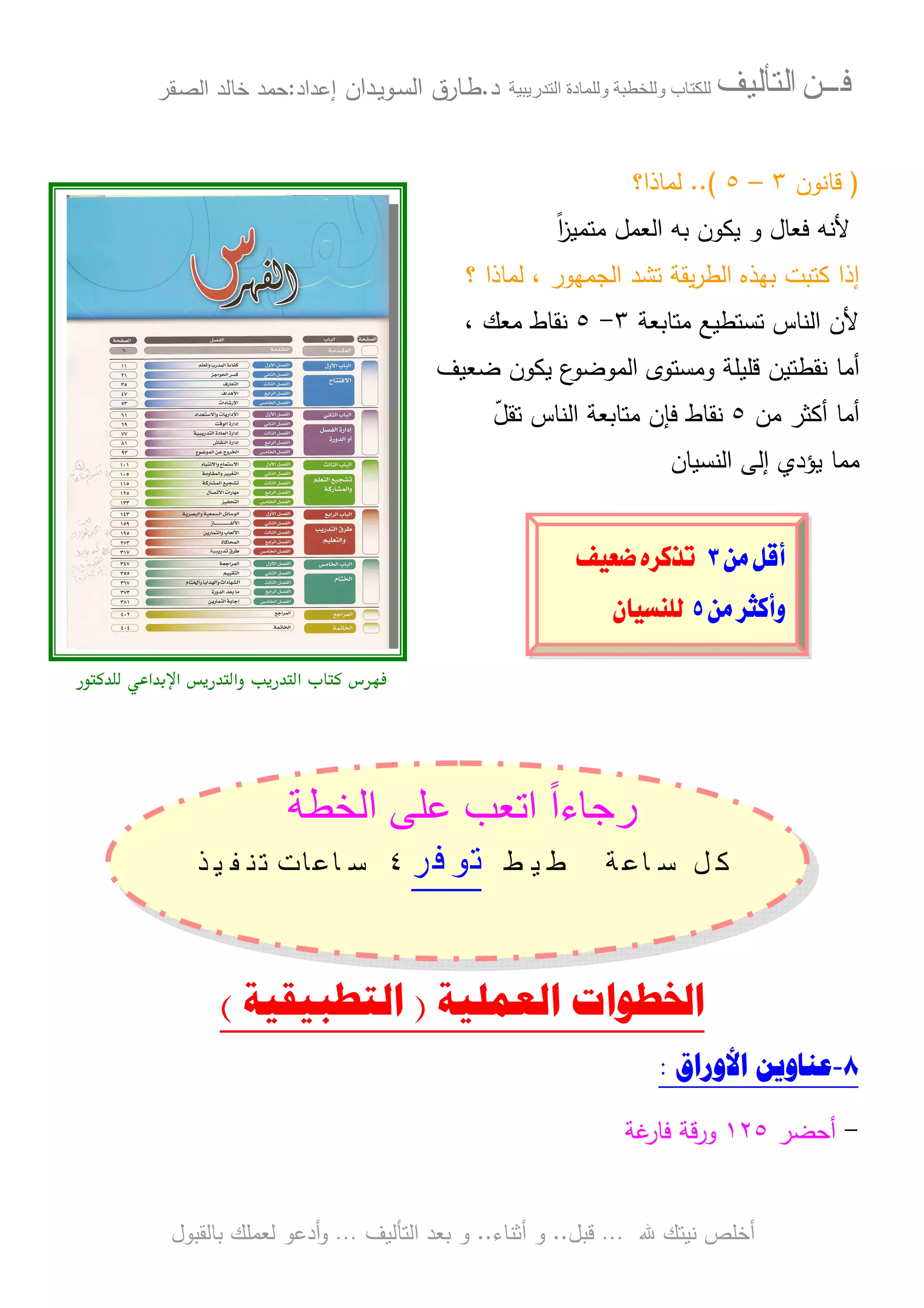 ‫ﻓـــﻦ‬‫ﺍﻟﺘﺄﻟﻴﻒ‬‫و‬ ‫ب‬‫و‬‫د‬‫ة‬‫ر‬ ‫ا‬‫د‬.‫ط‬‫ـ‬‫اﻝﺴ‬ ‫ﺎرق‬‫ـ‬‫وﻴ‬‫ـ‬‫دان‬‫إﻋداد‬:‫ﺤﻤد‬‫اﻝﺼ‬ ‫ﺨﺎﻝد‬‫ـ‬‫ﻘر‬
‫ﷲ‬ ‫ﻨﻴﺘك‬ ‫أﺨﻠص‬…‫ﻗﺒل‬..‫أﺜﻨﺎء‬ ‫و‬..‫اﻝﺘﺄﻝﻴف‬ ‫ﺒﻌد‬ ‫و‬…‫أدﻋو‬‫و‬‫ﺒﺎﻝﻘﺒول‬ ‫ﻝﻌﻤﻠك‬
)‫ﻗﺎﻨون‬٣–٥..(‫ﻝﻤﺎذا؟‬
‫ﻓﻌﺎل‬ ‫ﻷﻨﻪ‬‫و‬‫ﻴﻜون‬‫ﺒﻪ‬‫ﻤﺘﻤﻴز‬ ‫اﻝﻌﻤل‬ً‫ا‬
‫؟‬ ‫ﻝﻤﺎذا‬ ، ‫اﻝﺠﻤﻬور‬ ‫ﺘﺸد‬ ‫ﻴﻘﺔ‬‫ر‬‫اﻝط‬ ‫ﺒﻬذﻩ‬ ‫ﻜﺘﺒت‬ ‫إذا‬
‫ﻤﺘﺎﺒﻌﺔ‬ ‫ﺘﺴﺘطﻴﻊ‬ ‫اﻝﻨﺎس‬ ‫ﻷن‬٣-٥، ‫ﻤﻌك‬ ‫ﻨﻘﺎط‬
‫أﻤﺎ‬‫ﻀﻌﻴف‬ ‫ﻴﻜون‬ ‫ع‬‫اﻝﻤوﻀو‬ ‫وﻤﺴﺘوى‬ ‫ﻗﻠﻴﻠﺔ‬ ‫ﻨﻘطﺘﻴن‬
‫ﻤن‬ ‫أﻜﺜر‬ ‫أﻤﺎ‬٥‫ﻨﻘﺎط‬ّ‫ل‬‫ﺘﻘ‬ ‫اﻝﻨﺎس‬ ‫ﻤﺘﺎﺒﻌﺔ‬ ‫ﻓﺈن‬
‫اﻝﻨﺴﻴﺎن‬ ‫إﻝﻰ‬ ‫ﻴؤدي‬ ‫ﻤﻤﺎ‬
‫א‬ ‫א‬ ‫وא‬ ‫א‬ ‫س‬ !"
‫ط‬ ‫ا‬ ‫ب‬ ‫ا‬ ً‫ا‬‫ء‬ ‫ر‬
‫ﲣﻄﻴﻂ‬ ‫ﺳﺎﻋﺔ‬ ‫ﻛﻞ‬‫ﺗﻮﻓﺮ‬٤‫ﺳﺎﻋ‬‫ﺗﻨﻔﻴﺬ‬ ‫ﺎﺕ‬
‫ﺍﳋﻄﻮﺍﺕ‬‫ﺍﻟ‬‫ﻌﻤ‬‫ﻠ‬‫ﻴ‬‫ﺔ‬)‫ﺍﻟﺘﻄﺒﻴﻘﻴ‬‫ﺔ‬(
٨-‫ﺍﻷﻭﺭﺍﻕ‬ ‫ﻋﻨﺎﻭﻳﻦ‬:
-‫أﺤﻀر‬١٢٥‫ﻏﺔ‬‫ﻓﺎر‬ ‫ورﻗﺔ‬
@åß@ÝÓcS@@@@êŠ×ˆmÑîÈ™@ @
@åß@Šr×cëU@@ÜÛæbîŽä@ @
 