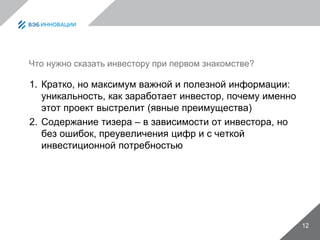 Что нужно сказать инвестору при первом знакомстве?
1. Кратко, но максимум важной и полезной информации:
уникальность, как заработает инвестор, почему именно
этот проект выстрелит (явные преимущества)
2. Содержание тизера – в зависимости от инвестора, но
без ошибок, преувеличения цифр и с четкой
инвестиционной потребностью
12
 
