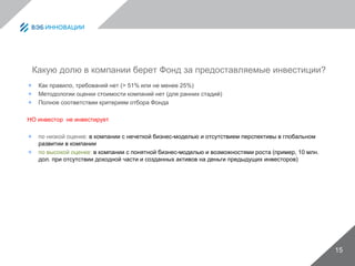 Какую долю в компании берет Фонд за предоставляемые инвестиции?
 Как правило, требований нет (> 51% или не менее 25%)
 Методологии оценки стоимости компаний нет (для ранних стадий)
 Полное соответствии критериям отбора Фонда
НО инвестор не инвестирует
 по низкой оценке: в компании с нечеткой бизнес-моделью и отсутствием перспективы в глобальном
развитии в компании
 по высокой оценке: в компании с понятной бизнес-моделью и возможностями роста (пример, 10 млн.
дол. при отсутствии доходной части и созданных активов на деньги предыдущих инвесторов)
15
 