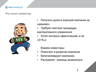 2
Что хочет инвестор
• Получить долю в хорошей компании за
«дешево»
• Требуют жесткие процедуры
корпоративного управления
• Хотят контроль (фактический, а не
«51%»)
Взамен инвесторы:
• Помогают в развитии компании
• Капитализируют компанию
• Расширяют границы возможного
 