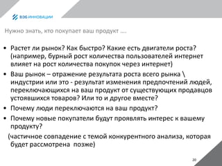 20
Нужно знать, кто покупает ваш продукт ….
• Растет ли рынок? Как быстро? Какие есть двигатели роста?
(например, бурный рост количества пользователей интернет
влияет на рост количества покупок через интернет)
• Ваш рынок – отражение результата роста всего рынка 
индустрии или это - результат изменения предпочтений людей,
переключающихся на ваш продукт от существующих продавцов
устоявшихся товаров? Или то и другое вместе?
• Почему люди переключаются на ваш продукт?
• Почему новые покупатели будут проявлять интерес к вашему
продукту?
(частичное совпадение с темой конкурентного анализа, которая
будет рассмотрена позже)
 