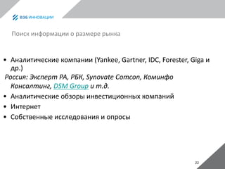 22
Поиск информации о размере рынка
• Аналитические компании (Yankee, Gartner, IDC, Forester, Giga и
др.)
Россия: Эксперт РА, РБК, Synovate Comcon, Коминфо
Консалтинг, DSM Group и т.д.
• Аналитические обзоры инвестиционных компаний
• Интернет
• Собственные исследования и опросы
 