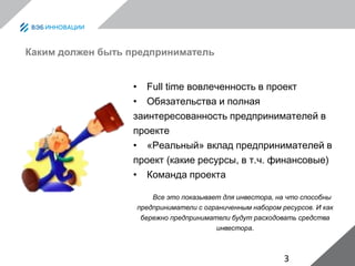 3
Каким должен быть предприниматель
• Full time вовлеченность в проект
• Обязательства и полная
заинтересованность предпринимателей в
проекте
• «Реальный» вклад предпринимателей в
проект (какие ресурсы, в т.ч. финансовые)
• Команда проекта
Все это показывает для инвестора, на что способны
предприниматели с ограниченным набором ресурсов. И как
бережно предприниматели будут расходовать средства
инвестора.
 