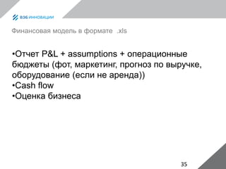 35
Финансовая модель в формате .xls
•Отчет P&L + assumptions + операционные
бюджеты (фот, маркетинг, прогноз по выручке,
оборудование (если не аренда))
•Cash flow
•Оценка бизнеса
 
