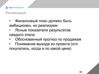 36
Рекомендации
• Финансовый план должен быть
амбициозен, но реализуем
• Ясные показатели результатов
каждого этапа
• Обоснованный прогноз по продажам
• Понимание выхода из проекта (кто
покупатель, когда и по какой цене)
 