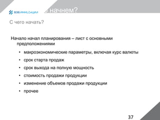 37
С чего начнем?
Начало начал планирования – лист с основными
предположениями
• макроэкономические параметры, включая курс валюты
• срок старта продаж
• срок выхода на полную мощность
• стоимость продажи продукции
• изменение объемов продажи продукции
• прочее
С чего начать?
 