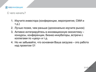 31.07.20134
С чего начать?
1. Изучите инвестора (конференции, мероприятия, СМИ и
т.д.)
2. Лучше позже, чем раньше (досконально изучите рынок)
3. Активно интегрируйтесь в инновационную экосистему –
конкурсы, конференции, бизнес-инкубаторы, встречи с
коллегами по «цеху» и т.д.
4. Но не забывайте, что основная Ваша загрузка – это работа
над проектом !
 