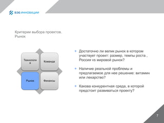 7
Критерии выбора проектов.
Рынок
Технологи
я
Команда
Рынок Финансы
 Достаточно ли велик рынок в котором
участвует проект: размер, темпы роста ,
Россия vs мировой рынок?
 Наличие реальной проблемы и
предлагаемое для нее решение: витамин
или лекарство?
 Какова конкурентная среда, в которой
предстоит развиваться проекту?
 