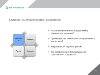 8
Критерии выбора проектов. Технология
Технологи
я
Команда
Рынок Финансы
 Насколько уникально предлагаемое
техническое решение?
 Преимущества технологии по сравнению с
аналогами?
 Устранены ли научные риски?
 Как оформлена интеллектуальная
собственность проекта?
 