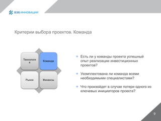 9
Критерии выбора проектов. Команда
Технологи
я
Команда
Рынок Финансы
 Есть ли у команды проекта успешный
опыт реализации инвестиционных
проектов?
 Укомплектована ли команда всеми
необходимыми специалистами?
 Что произойдет в случае потери одного из
ключевых инициаторов проекта?
 